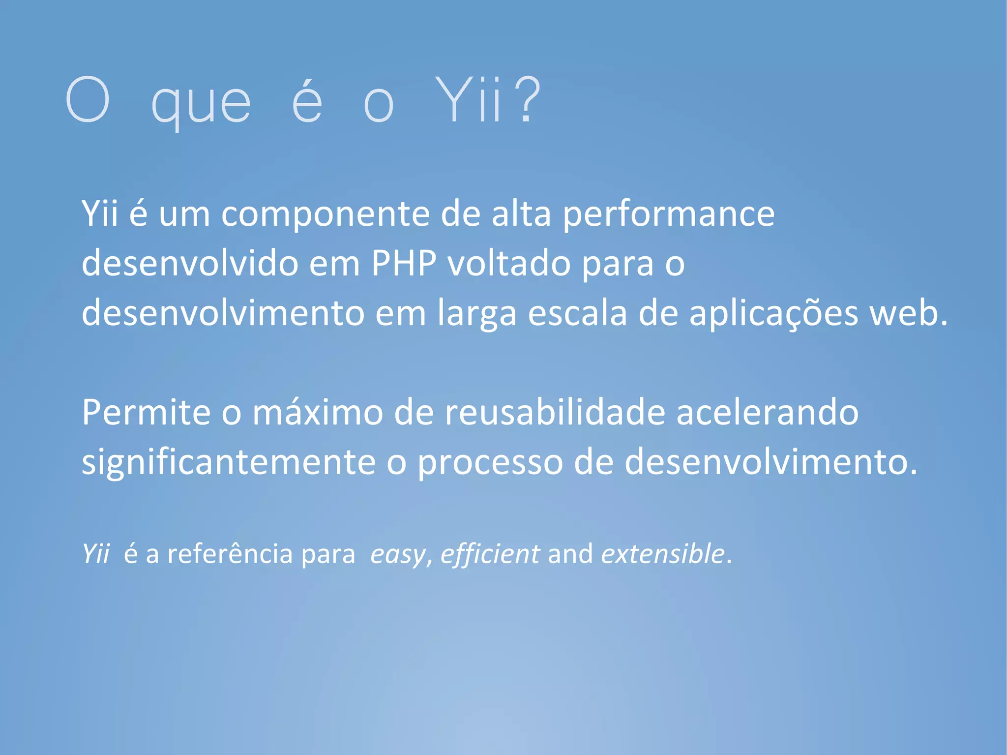 O que é o Yii?
Yii é um componente de alta performance
desenvolvido em PHP voltado para o
desenvolvimento em larga escala de aplicações web.

Permite o máximo de reusabilidade acelerando
significantemente o processo de desenvolvimento.

Yii é a referência para easy, efficient and extensible.
 