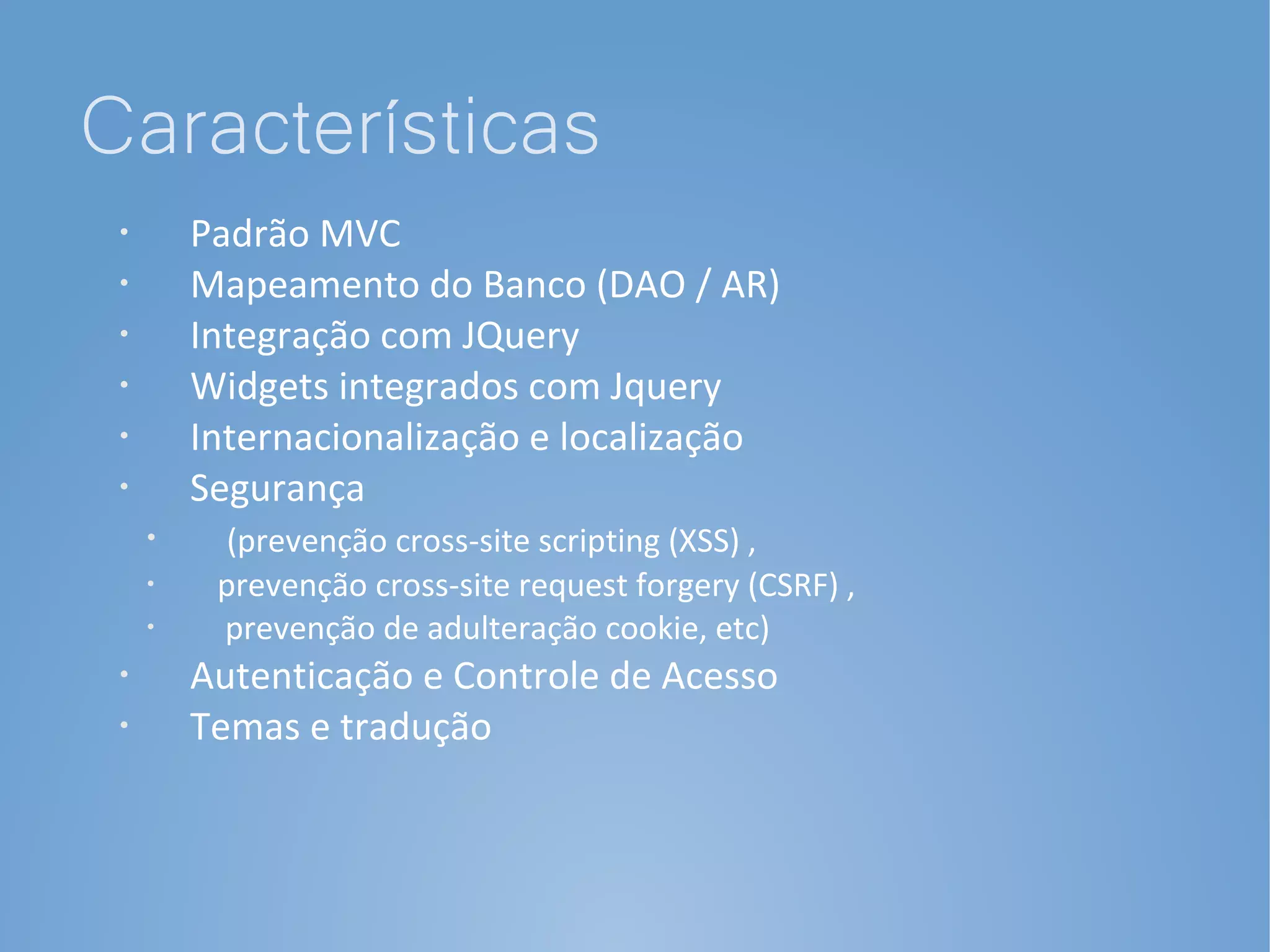 Características
 •
         Padrão MVC
 •
         Mapeamento do Banco (DAO / AR)
 •
         Integração com JQuery
 •       Widgets integrados com Jquery
 •       Internacionalização e localização
 •       Segurança
     •     (prevenção cross-site scripting (XSS) ,
     •
          prevenção cross-site request forgery (CSRF) ,
     •
          prevenção de adulteração cookie, etc)
 •       Autenticação e Controle de Acesso
 •       Temas e tradução
 