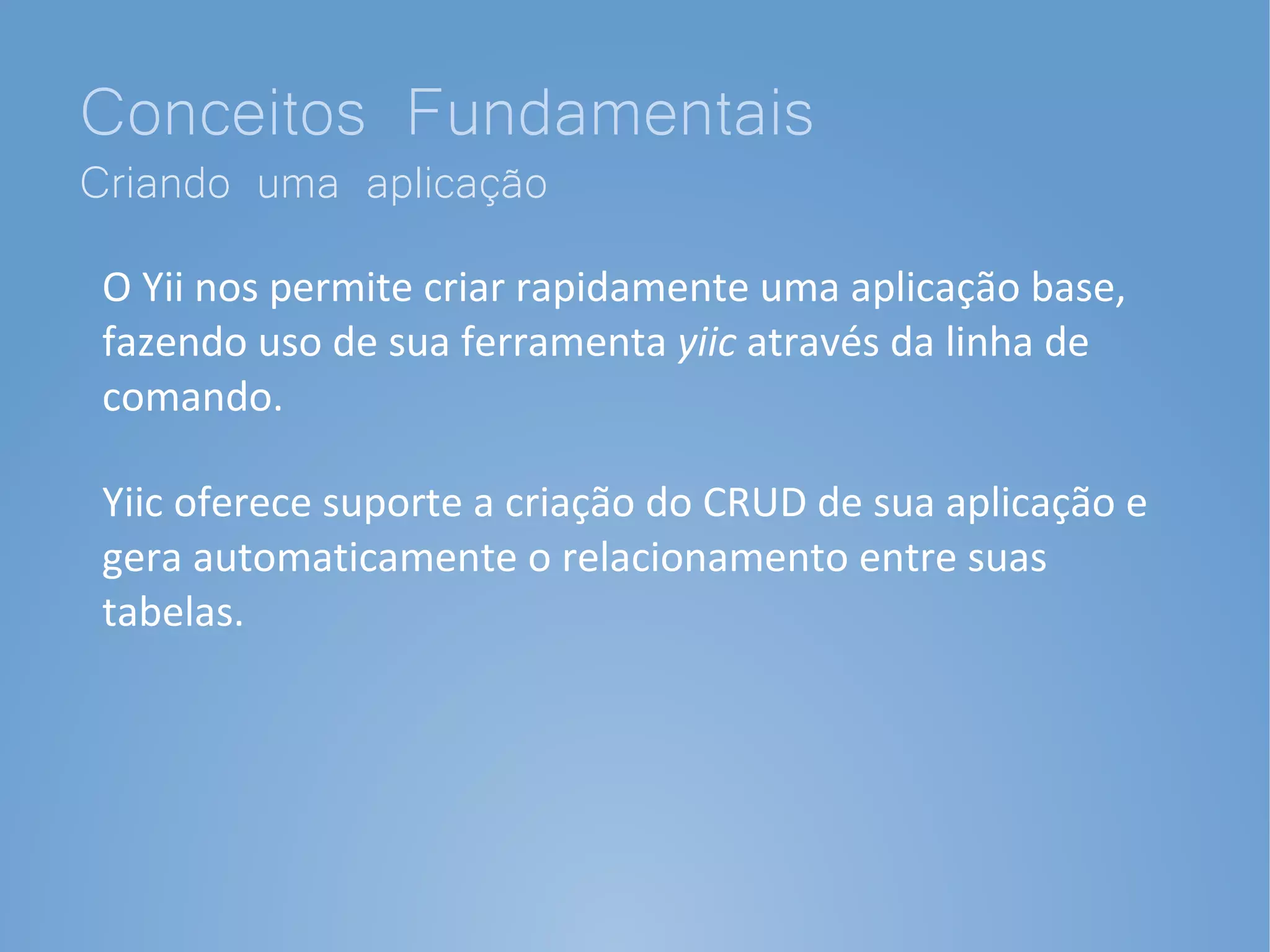 Conceitos Fundamentais
Criando uma aplicação
 O Yii nos permite criar rapidamente uma aplicação base,
 fazendo uso de sua ferramenta yiic através da linha de
 comando.

 Yiic oferece suporte a criação do CRUD de sua aplicação e
 gera automaticamente o relacionamento entre suas
 tabelas.
 