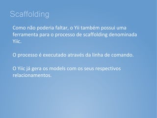 Scaffolding
Como não poderia faltar, o Yii também possui uma
ferramenta para o processo de scaffolding denominada
Yiic.

O processo é executado através da linha de comando.

O Yiic já gera os models com os seus respectivos
relacionamentos.
 