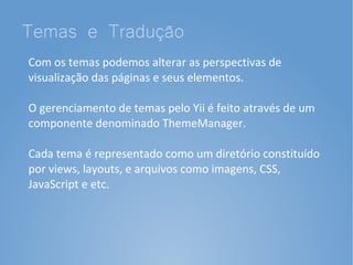 Temas e Tradução
Com os temas podemos alterar as perspectivas de
visualização das páginas e seus elementos.

O gerenciamento de temas pelo Yii é feito através de um
componente denominado ThemeManager.

Cada tema é representado como um diretório constituído
por views, layouts, e arquivos como imagens, CSS,
JavaScript e etc.
 
