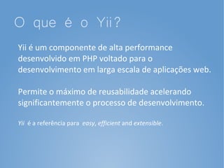 O que é o Yii?
Yii é um componente de alta performance
desenvolvido em PHP voltado para o
desenvolvimento em larga escala de aplicações web.

Permite o máximo de reusabilidade acelerando
significantemente o processo de desenvolvimento.

Yii é a referência para easy, efficient and extensible.
 