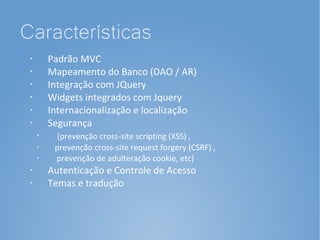 Características
 •
         Padrão MVC
 •
         Mapeamento do Banco (DAO / AR)
 •
         Integração com JQuery
 •       Widgets integrados com Jquery
 •       Internacionalização e localização
 •       Segurança
     •     (prevenção cross-site scripting (XSS) ,
     •
          prevenção cross-site request forgery (CSRF) ,
     •
          prevenção de adulteração cookie, etc)
 •       Autenticação e Controle de Acesso
 •       Temas e tradução
 