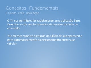 Conceitos Fundamentais
Criando uma aplicação
 O Yii nos permite criar rapidamente uma aplicação base,
 fazendo uso de sua ferramenta yiic através da linha de
 comando.

 Yiic oferece suporte a criação do CRUD de sua aplicação e
 gera automaticamente o relacionamento entre suas
 tabelas.
 