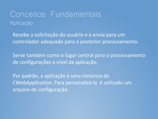 Conceitos Fundamentais
Aplicação
 Recebe a solicitação do usuário e a envia para um
 controlador adequado para o posterior processamento.

 Serve também como o lugar central para o processamento
 de configurações a nível da aplicação.

 Por padrão, a aplicação é uma instancia de
 CWebApplication. Para personalizá-la é utilizado um
 arquivo de configuração .
 