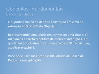 Conceitos Fundamentais
Banco de Dados
O suporte a banco de dados é construído em cima da
extensão PDO (PHP Data Objects).

Representando uma tabela em termos de uma classe. Yii
AR elimina a tarefa repetitiva de escrever instruções SQL
que lidam principalmente com operações CRUD (criar, ler,
atualizar e excluir).

Você pode usar suas próprias bibliotecas de Banco de
Dados na sua aplicação
 