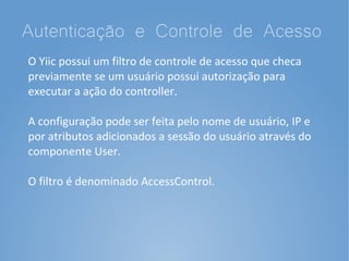 Autenticação e Controle de Acesso
O Yiic possui um filtro de controle de acesso que checa
previamente se um usuário possui autorização para
executar a ação do controller.

A configuração pode ser feita pelo nome de usuário, IP e
por atributos adicionados a sessão do usuário através do
componente User.

O filtro é denominado AccessControl.
 