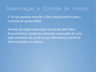Autenticação e Controle de Acesso
O Yii nos permite mesclar o filtro AcessControl com o
controle de acesso RBAC.

Através da opção expression fornecida pelo filtro
AccessControl, podemos autorizar a execução de uma
ação somente aos usuários que detenham o perfil de
Administrador no sistema.
 