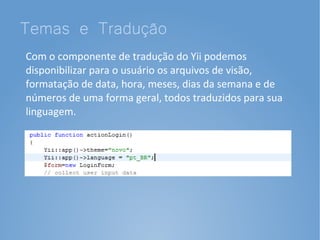 Temas e Tradução
Com o componente de tradução do Yii podemos
disponibilizar para o usuário os arquivos de visão,
formatação de data, hora, meses, dias da semana e de
números de uma forma geral, todos traduzidos para sua
linguagem.
 