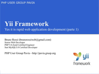 Yii Framework
Yes it is rapid web application development (parte 1)

Bruno Rossi (brunorossiweb@gmail.com)
Senior Web Developer
PHP 5.0 Zend Certified Engineer
Sun MySQL5.0 Certified Developer

PHP User Group Pavia - http://pavia.grusp.org
 