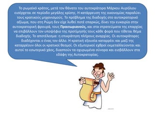 Το ρωμαϊκό κράτος, μετά τον θάνατο του αυτοκράτορα Μάρκου Αυρήλιου 
εισέρχεται σε περίοδο μεγάλης κρίσης. Η κατάρρευση της οικονομίας παραλύει 
τους κρατικούς μηχανισμούς. Το πρόβλημα της διαδοχής στο αυτοκρατορικό 
αξίωμα, που στη Ρώμη δεν είχε λυθεί ποτέ επαρκώς, δίνει την ευκαιρία στην 
αυτοκρατορική φρουρά, τους Πραιτωριανούς, και στα στρατεύματα της επαρχίας 
να επιβάλλουν τον υποψήφιο της προτίμησής τους κάθε φορά που τίθεται θέμα 
διαδοχής. Το αποτέλεσμα: η επικράτηση πλήρους αναρχίας. Οι αυτοκράτορες 
διαδέχονται ο ένας τον άλλο. Η κρατική εξουσία καταρρέει και μαζί της 
καταρρέουν όλοι οι κρατικοί θεσμοί. Οι εξωτερικοί εχθροί εκμεταλλεύονται και 
αυτοί το εσωτερικό χάος, διασπούν τα οχυρωμένα σύνορα και εισβάλλουν στα 
εδάφη της Αυτοκρατορίας. 
 