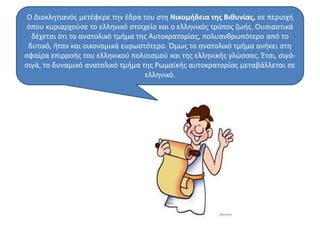 Ο Διοκλητιανός μετέφερε την έδρα του στη Νικομήδεια της Βιθυνίας, σε περιοχή 
όπου κυριαρχούσε το ελληνικό στοιχείο και ο ελληνικός τρόπος ζωής. Ουσιαστικά 
δέχεται ότι το ανατολικό τμήμα της Αυτοκρατορίας, πολυανθρωπότερο από το 
δυτικό, ήταν και οικονομικά ευρωστότερο. Όμως το ανατολικό τμήμα ανήκει στη 
σφαίρα επιρροής του ελληνικού πολιτισμού και της ελληνικής γλώσσας. Έτσι, σιγά- 
σιγά, το δυναμικό ανατολικό τμήμα της Ρωμαϊκής αυτοκρατορίας μεταβάλλεται σε 
ελληνικό. 
 