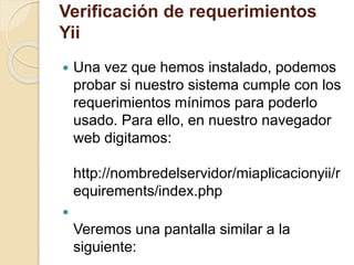Verificación de requerimientos 
Yii 
 Una vez que hemos instalado, podemos 
probar si nuestro sistema cumple con los 
requerimientos mínimos para poderlo 
usado. Para ello, en nuestro navegador 
web digitamos: 
http://nombredelservidor/miaplicacionyii/r 
equirements/index.php 
 
Veremos una pantalla similar a la 
siguiente: 
 