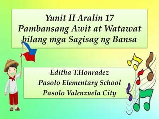Yunit II Aralin 17
Pambansang Awit at Watawat
bilang mga Sagisag ng Bansa
Editha T.Honradez
Pasolo Elementary School
Pasolo Valenzuela City
 