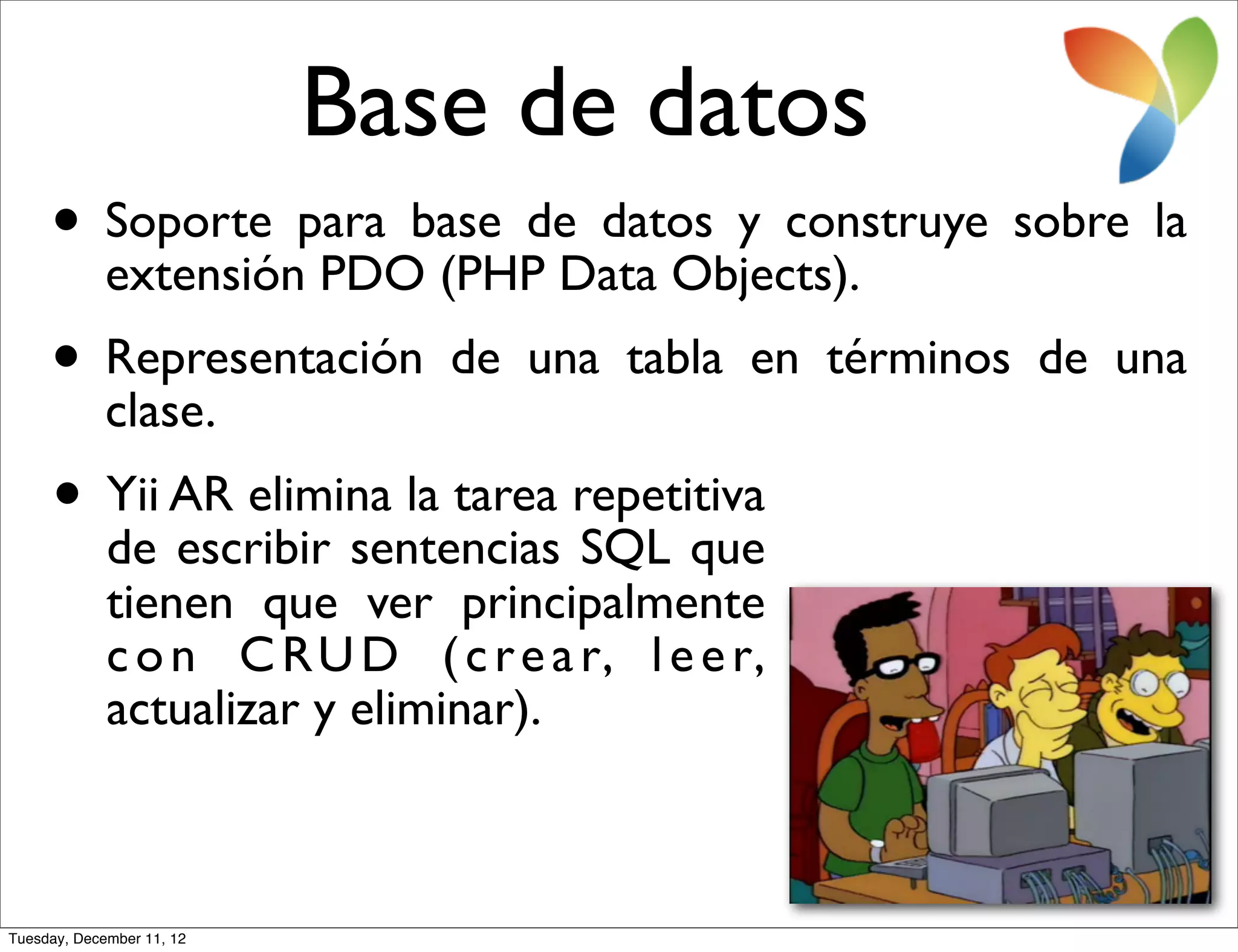 Base de datos
     • Soporte para base de datos y construye sobre la
       extensión PDO (PHP Data Objects).
     • Representación
       clase.
                               de una tabla en términos de una

     • Yii AR elimina la tarea repetitiva
       de escribir sentencias SQL que
             tienen que ver principalmente
             c o n C R U D ( c r e a r, l e e r,
             actualizar y eliminar).



Tuesday, December 11, 12
 