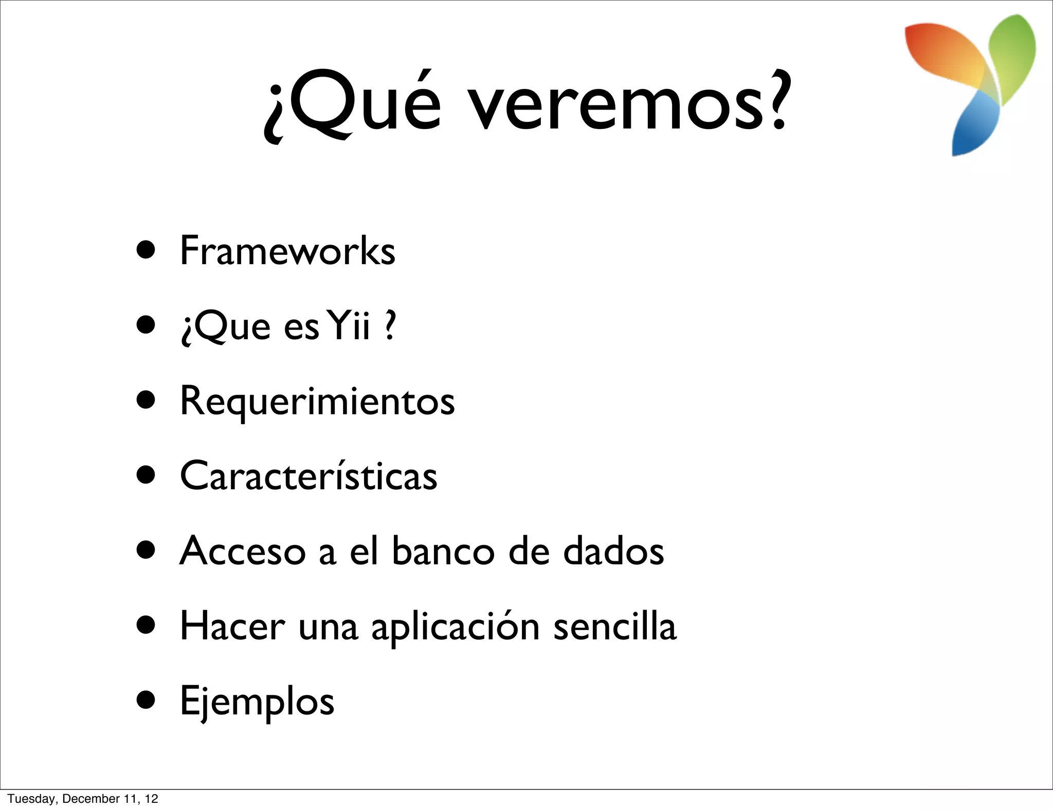 ¿Qué veremos?
                   • Frameworks
                   • ¿Que es Yii ?
                   • Requerimientos
                   • Características
                   • Acceso a el banco de dados
                   • Hacer una aplicación sencilla
                   • Ejemplos
Tuesday, December 11, 12
 