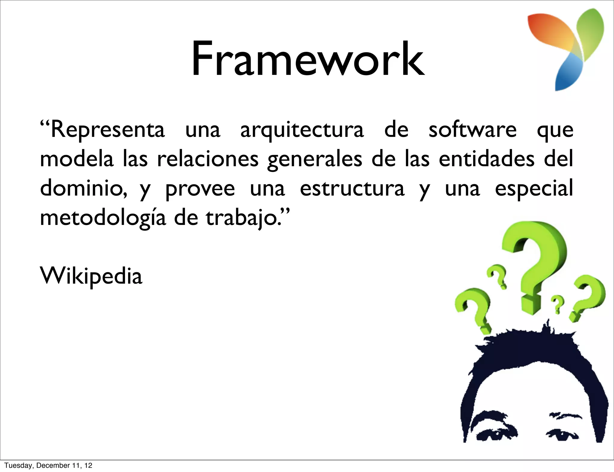 Framework
         “Representa una arquitectura de software que
         modela las relaciones generales de las entidades del
         dominio, y provee una estructura y una especial
         metodología de trabajo.”

         Wikipedia




Tuesday, December 11, 12
 