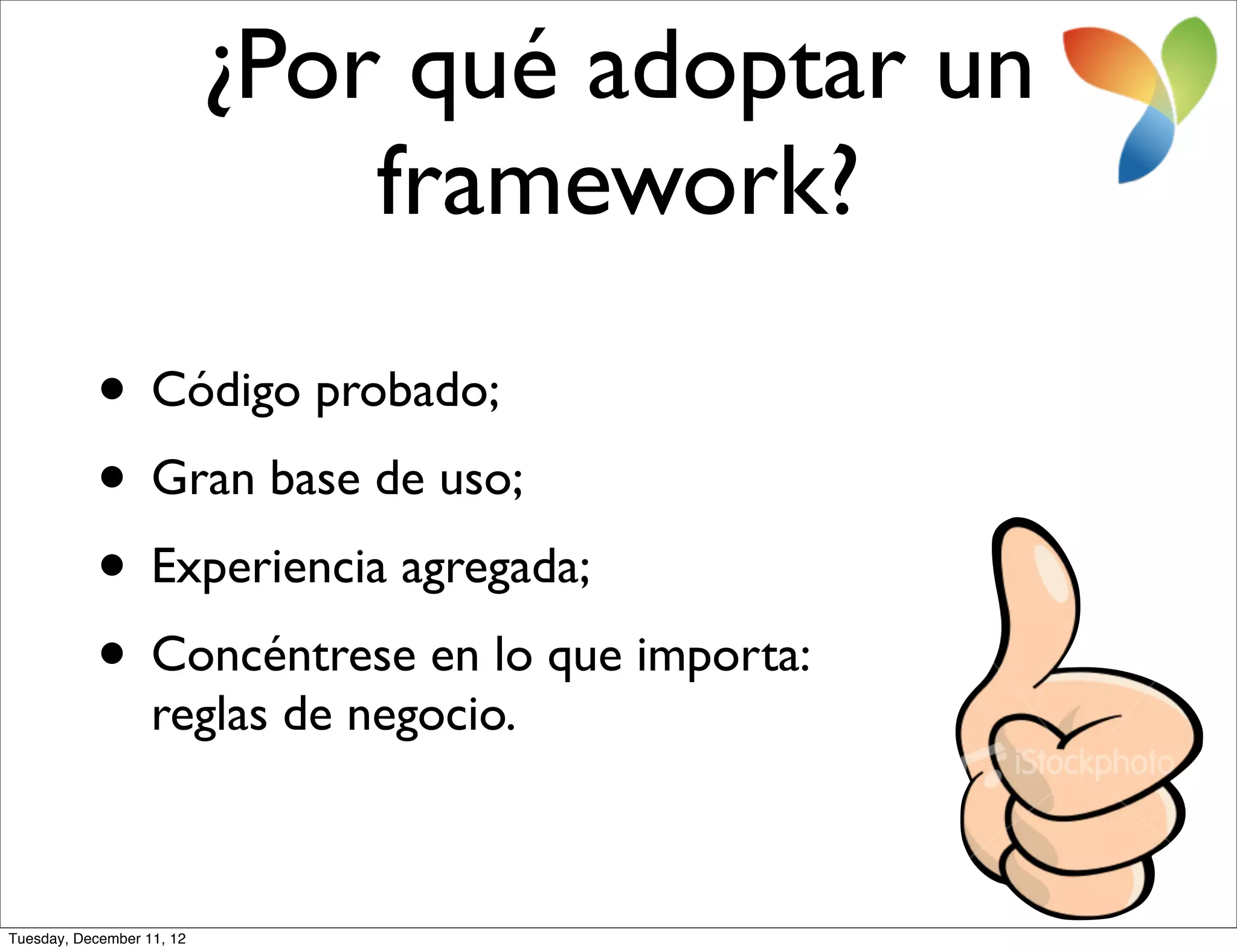 ¿Por qué adoptar un
                               framework?

           • Código probado;
           • Gran base de uso;
           • Experiencia agregada;
           • Concéntrese en lo que importa:
                   reglas de negocio.



Tuesday, December 11, 12
 