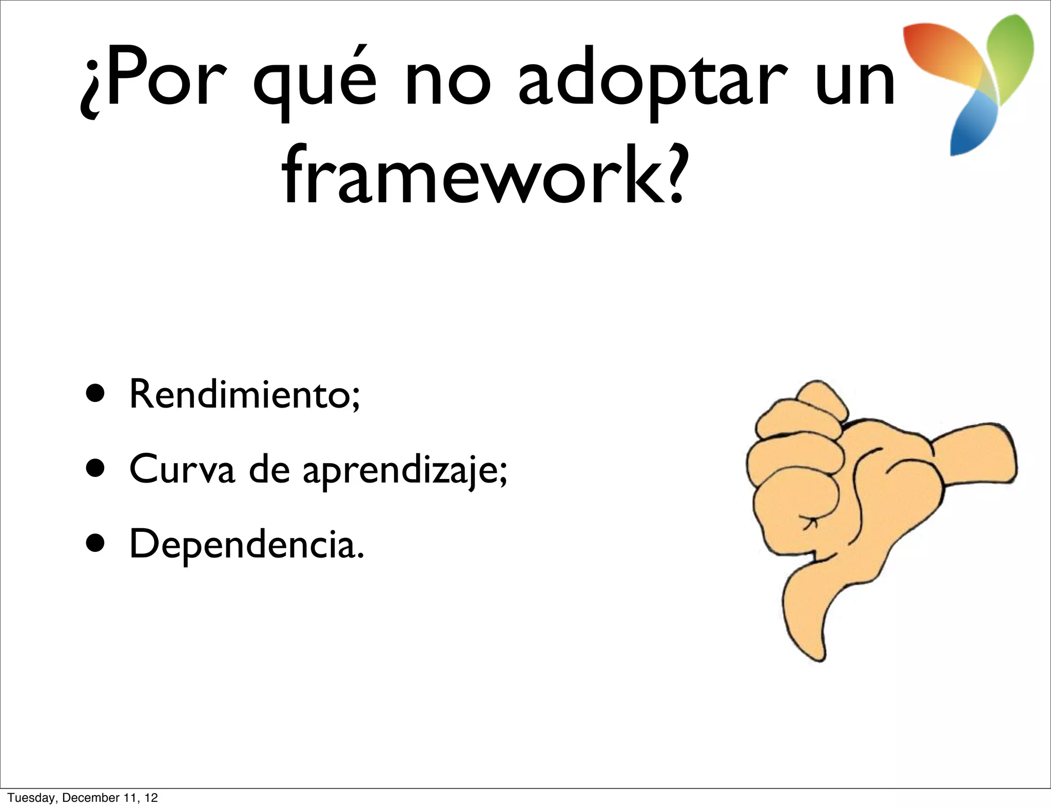 ¿Por qué no adoptar un
                framework?

           • Rendimiento;
           • Curva de aprendizaje;
           • Dependencia.


Tuesday, December 11, 12
 