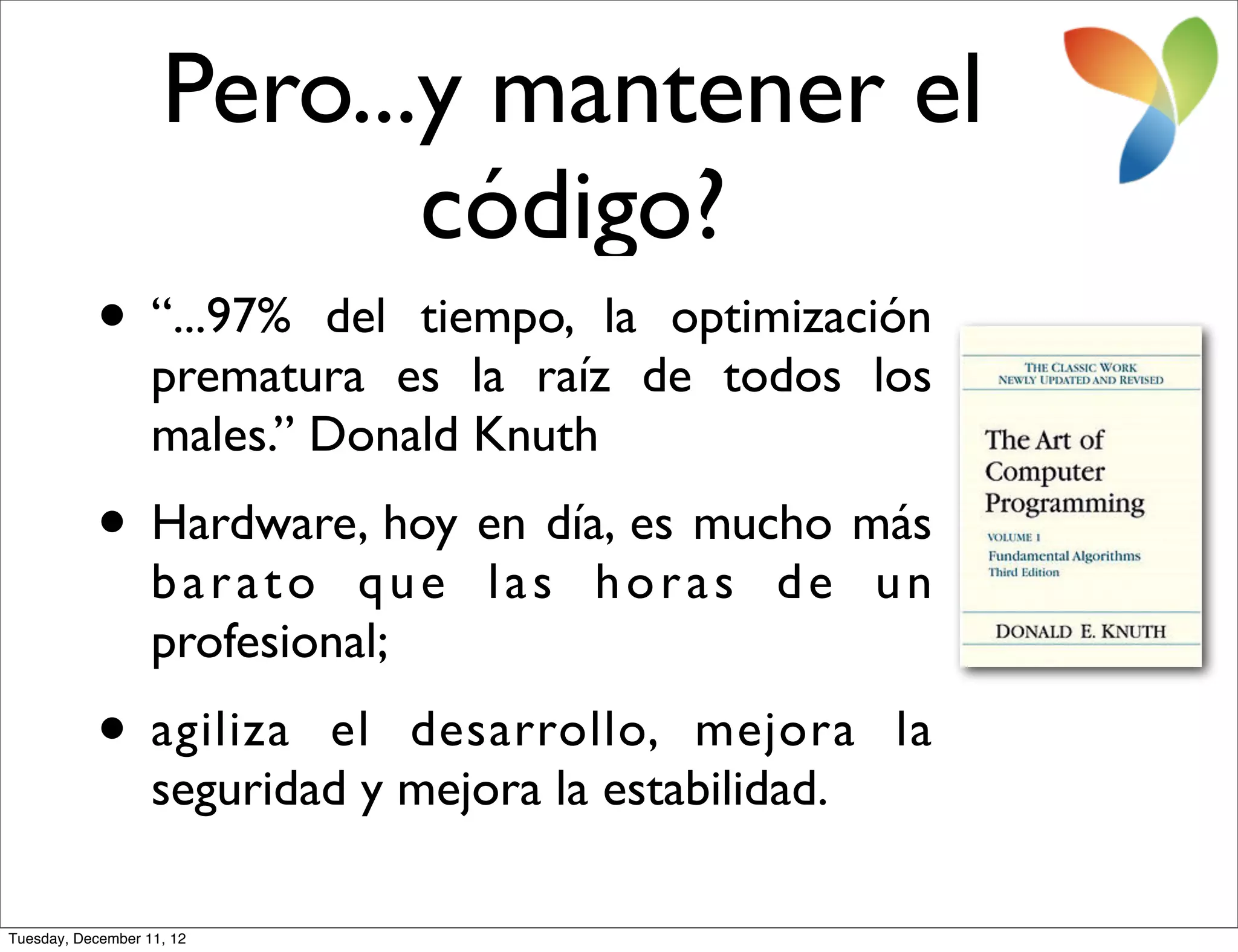 Pero...y mantener el
                           código?
           • “...97%       del tiempo, la optimización
                   prematura es la raíz de todos los
                   males.” Donald Knuth
           • Hardware, hoy en día, es mucho más
                   barato que las horas de un
                   profesional;
           • agiliza       el desarrollo, mejora la
                   seguridad y mejora la estabilidad.

Tuesday, December 11, 12
 