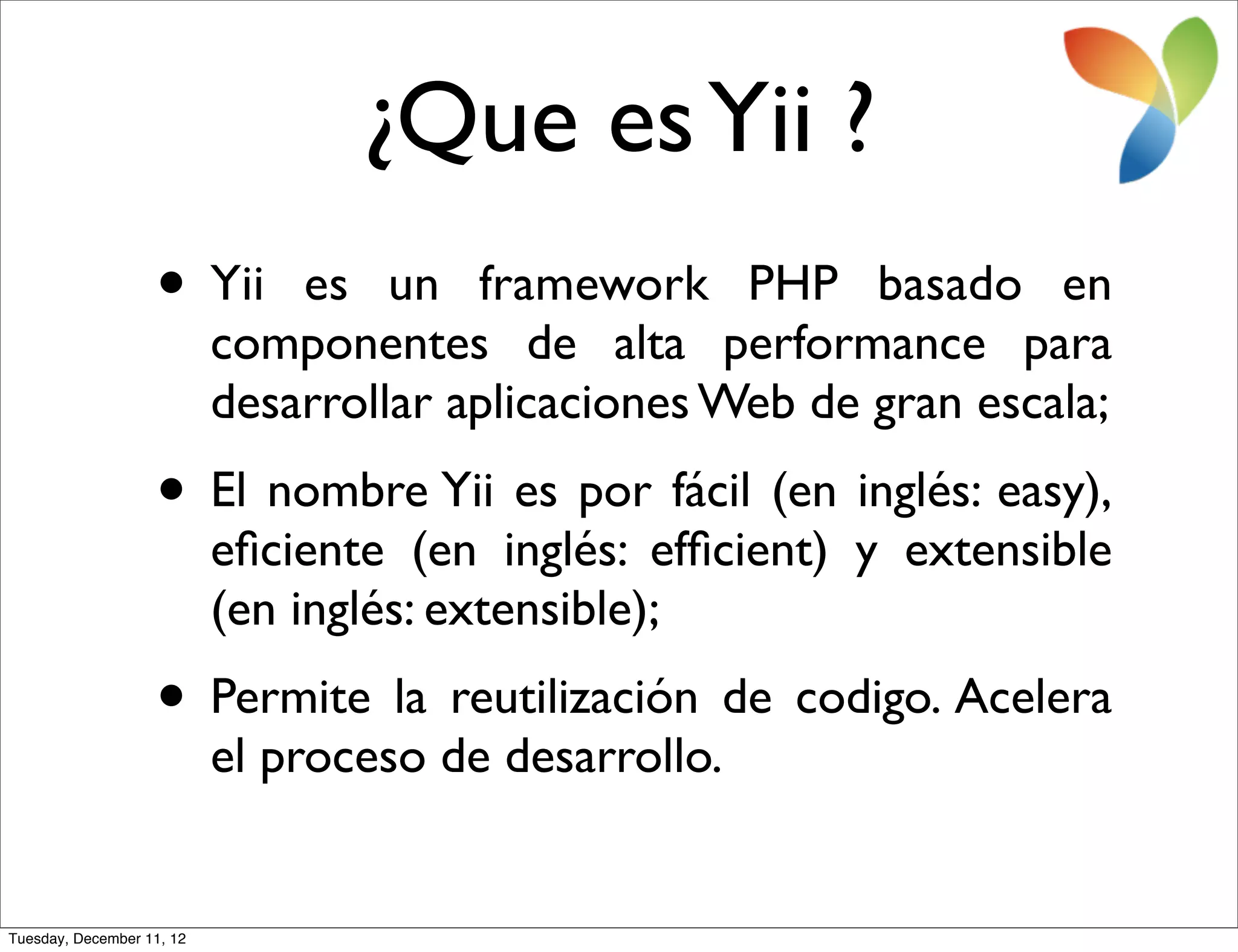 ¿Que es Yii ?
                   • Yii       es un framework PHP basado en
                           componentes de alta performance para
                           desarrollar aplicaciones Web de gran escala;
                   • El nombre Yii es por fácil (en inglés: easy),
                           eﬁciente (en inglés: efﬁcient) y extensible
                           (en inglés: extensible);
                   • Permite la reutilización de codigo. Acelera
                           el proceso de desarrollo.


Tuesday, December 11, 12
 