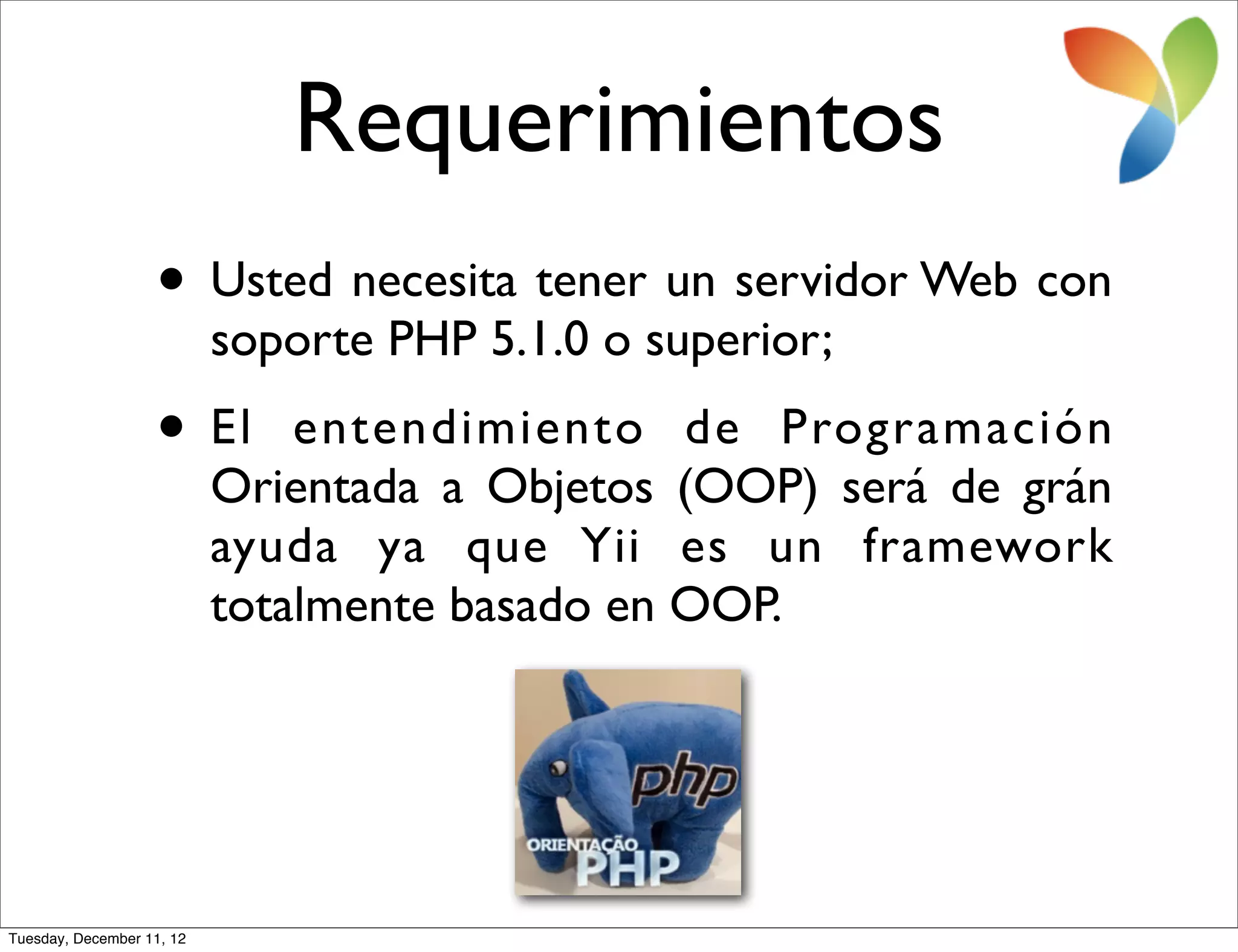 Requerimientos
                   • Usted necesita tener un servidor Web con
                           soporte PHP 5.1.0 o superior;
                   • El        entendimiento de Programación
                           Orientada a Objetos (OOP) será de grán
                           ayuda ya que Yii es un framework
                           totalmente basado en OOP.




Tuesday, December 11, 12
 