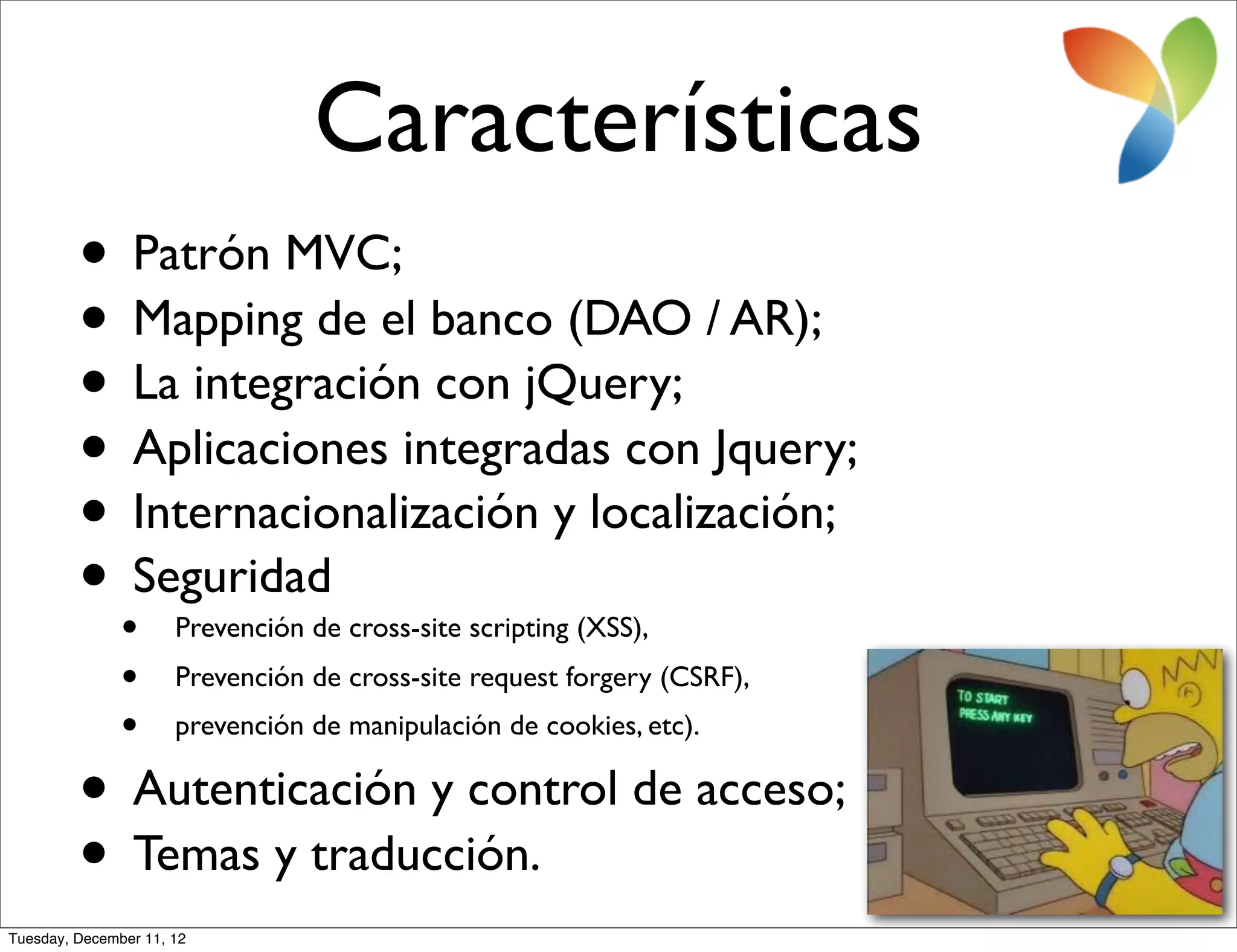 Características
         • Patrón MVC;
         • Mapping de el banco (DAO / AR);
         • La integración con jQuery;
         • Aplicaciones integradas con Jquery;
         • Internacionalización y localización;
         • •Seguridad Prevención de cross-site scripting (XSS),
               • Prevención de cross-site request forgery (CSRF),
               • prevención de manipulación de cookies, etc).
         •      Autenticación y control de acceso;
         •      Temas y traducción.
Tuesday, December 11, 12
 