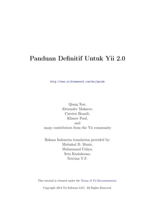 Panduan Definitif Untuk Yii 2.0
http://www.yiiframework.com/doc/guide
Qiang Xue,
Alexander Makarov,
Carsten Brandt,
Klimov Paul,
and
many contributors from the Yii community
Bahasa Indonesia translation provided by:
Misbahul D. Munir,
Muhammad Cahya,
Seto Kuslaksono,
Novrian Y.F.
This tutorial is released under the Terms of Yii Documentation.
Copyright 2014 Yii Software LLC. All Rights Reserved.
 