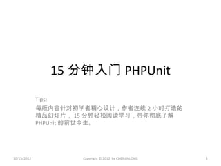 15 分钟入门 PHPUnit
             Tips:
             每版内容针对初学者精心设计，作者连续 2 小时打造的
             精品幻灯片， 15 分钟轻松阅读学习，带你彻底了解
             PHPUnit 的前世今生。




10/15/2012           Copyright © 2012 by CHENJINLONG   1
 
