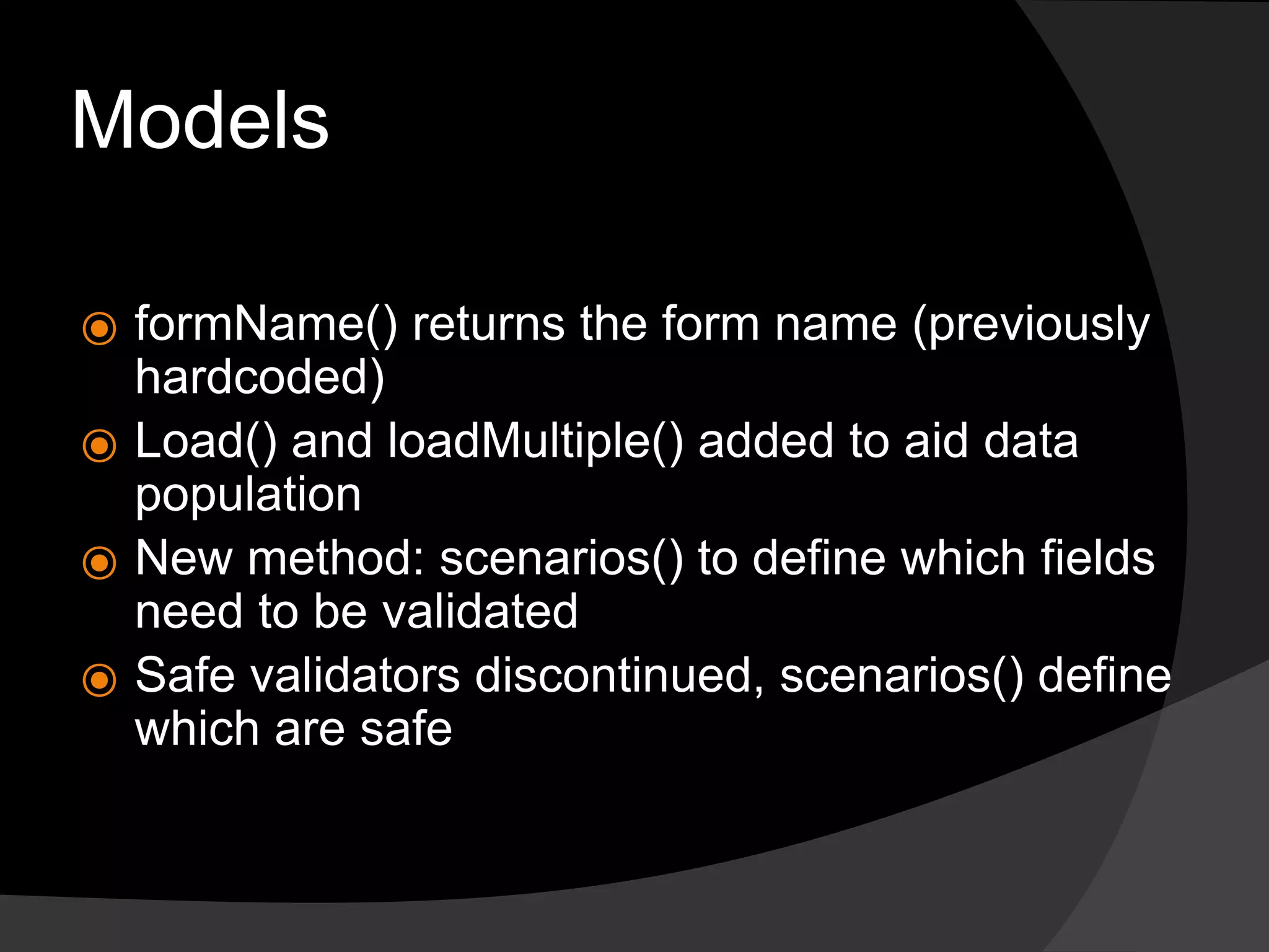 Models
⦿ formName() returns the form name (previously
hardcoded)
⦿ Load() and loadMultiple() added to aid data
population
⦿ New method: scenarios() to define which fields
need to be validated
⦿ Safe validators discontinued, scenarios() define
which are safe
 