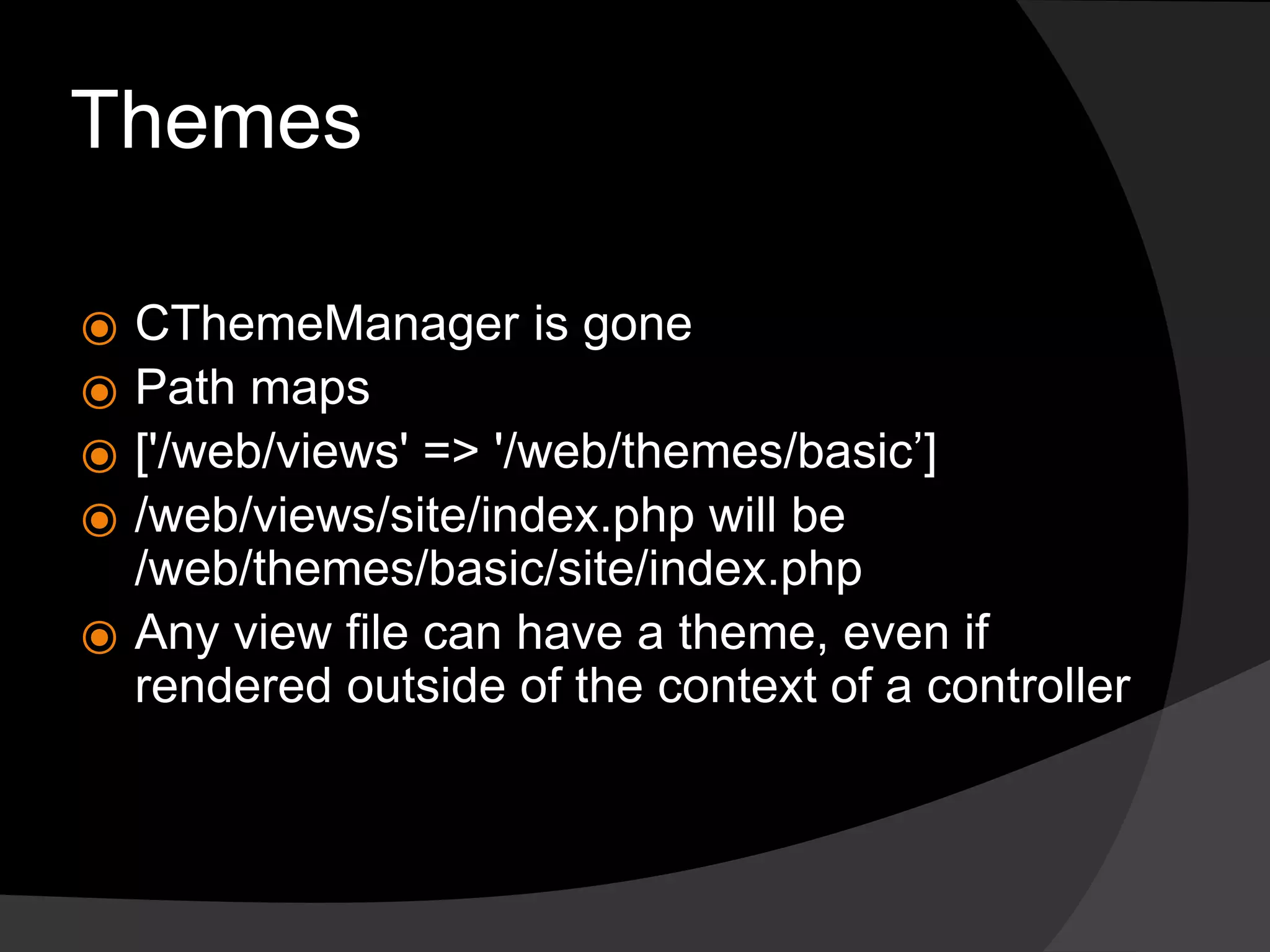 Themes
⦿ CThemeManager is gone
⦿ Path maps
⦿ ['/web/views' => '/web/themes/basic’]
⦿ /web/views/site/index.php will be
/web/themes/basic/site/index.php
⦿ Any view file can have a theme, even if
rendered outside of the context of a controller
 