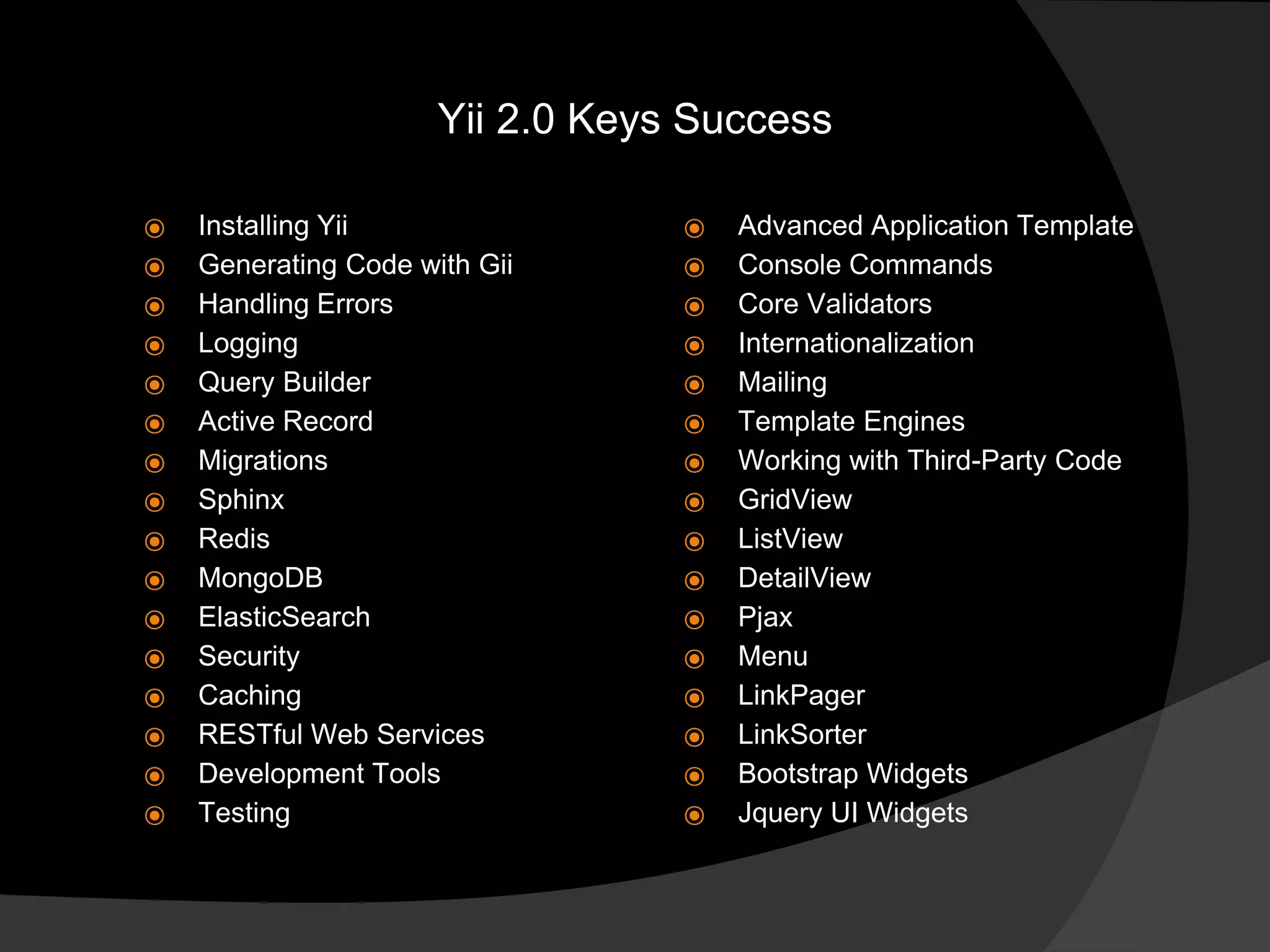 ⦿ Installing Yii
⦿ Generating Code with Gii
⦿ Handling Errors
⦿ Logging
⦿ Query Builder
⦿ Active Record
⦿ Migrations
⦿ Sphinx
⦿ Redis
⦿ MongoDB
⦿ ElasticSearch
⦿ Security
⦿ Caching
⦿ RESTful Web Services
⦿ Development Tools
⦿ Testing
Yii 2.0 Keys Success
⦿ Advanced Application Template
⦿ Console Commands
⦿ Core Validators
⦿ Internationalization
⦿ Mailing
⦿ Template Engines
⦿ Working with Third-Party Code
⦿ GridView
⦿ ListView
⦿ DetailView
⦿ Pjax
⦿ Menu
⦿ LinkPager
⦿ LinkSorter
⦿ Bootstrap Widgets
⦿ Jquery UI Widgets
 