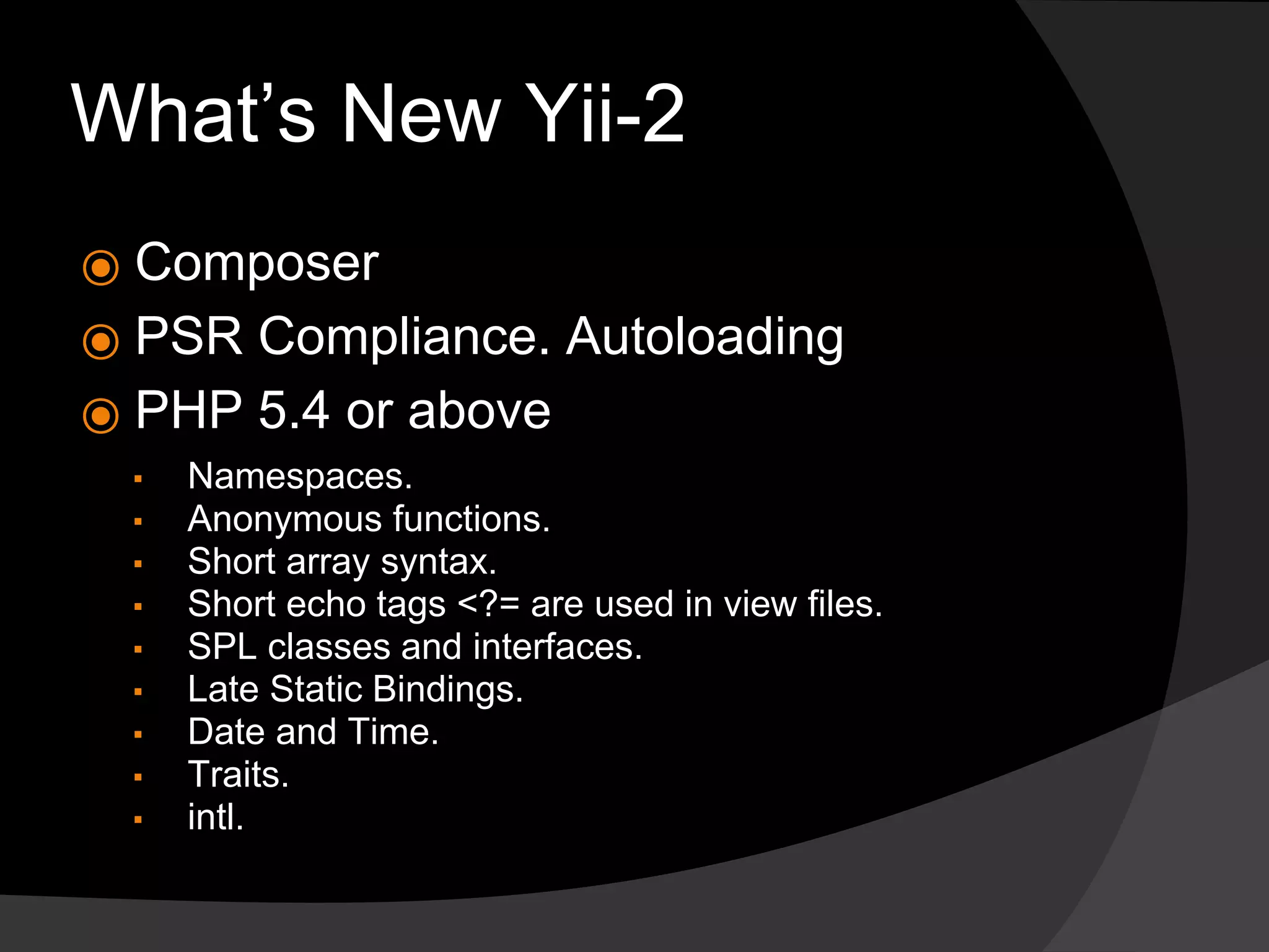 What’s New Yii-2
⦿ Composer
⦿ PSR Compliance. Autoloading
⦿ PHP 5.4 or above
▪ Namespaces.
▪ Anonymous functions.
▪ Short array syntax.
▪ Short echo tags <?= are used in view files.
▪ SPL classes and interfaces.
▪ Late Static Bindings.
▪ Date and Time.
▪ Traits.
▪ intl.
 