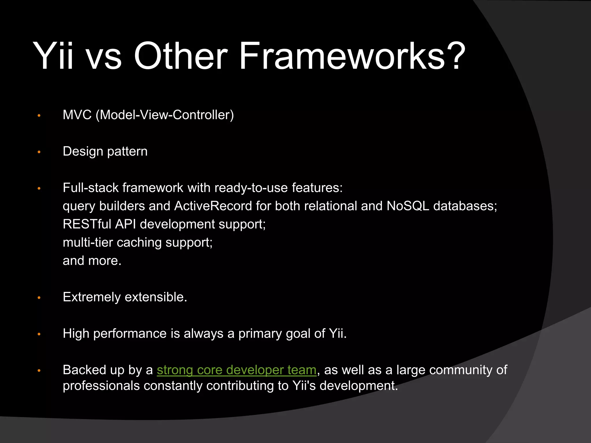 Yii vs Other Frameworks?
• MVC (Model-View-Controller)
• Design pattern
• Full-stack framework with ready-to-use features:
query builders and ActiveRecord for both relational and NoSQL databases;
RESTful API development support;
multi-tier caching support;
and more.
• Extremely extensible.
• High performance is always a primary goal of Yii.
• Backed up by a strong core developer team, as well as a large community of
professionals constantly contributing to Yii's development.
 