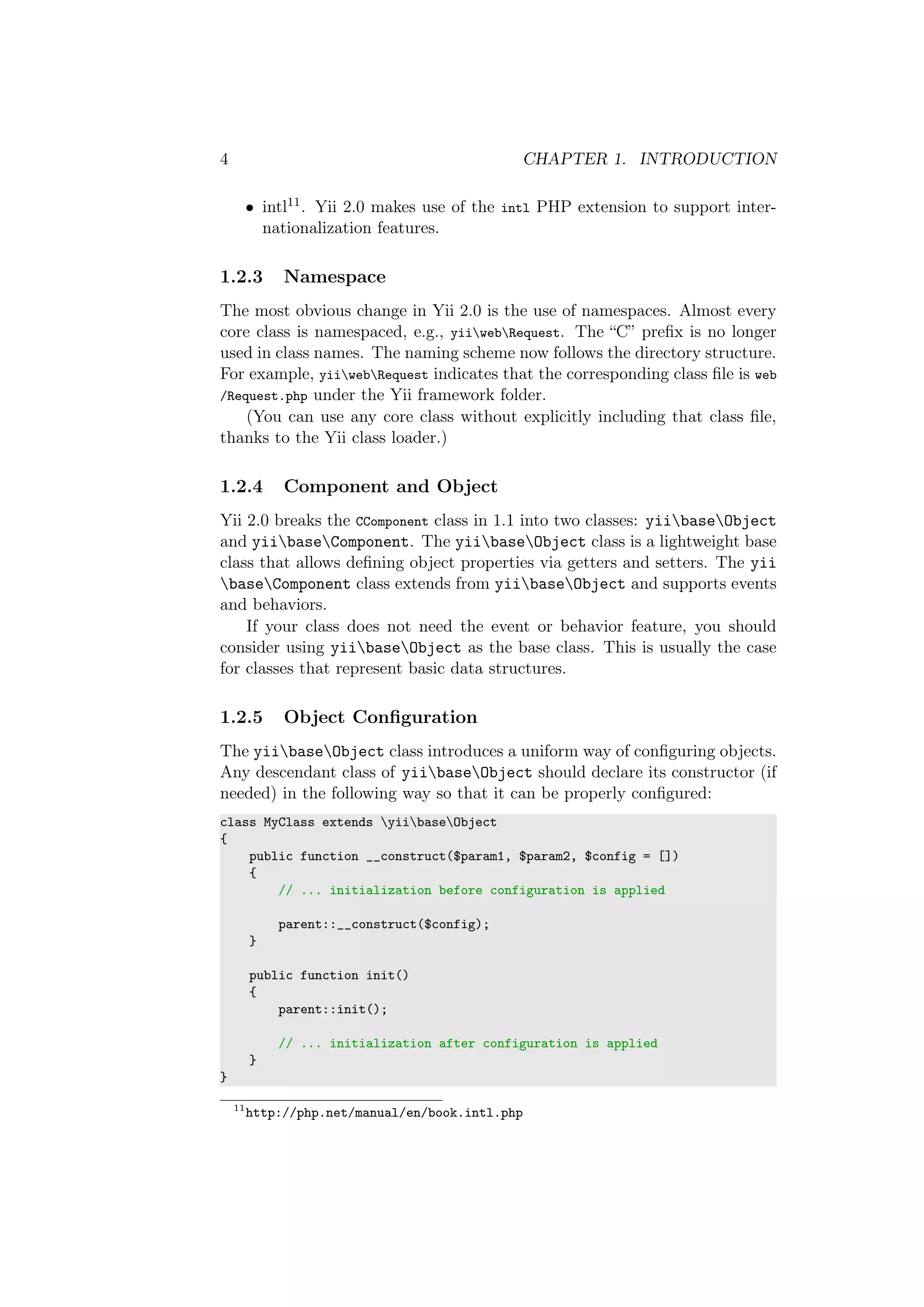 4 CHAPTER 1. INTRODUCTION
• intl11. Yii 2.0 makes use of the intl PHP extension to support inter-
nationalization features.
1.2.3 Namespace
The most obvious change in Yii 2.0 is the use of namespaces. Almost every
core class is namespaced, e.g., yiiwebRequest. The “C” preﬁx is no longer
used in class names. The naming scheme now follows the directory structure.
For example, yiiwebRequest indicates that the corresponding class ﬁle is web
/Request.php under the Yii framework folder.
(You can use any core class without explicitly including that class ﬁle,
thanks to the Yii class loader.)
1.2.4 Component and Object
Yii 2.0 breaks the CComponent class in 1.1 into two classes: yiibaseObject
and yiibaseComponent. The yiibaseObject class is a lightweight base
class that allows deﬁning object properties via getters and setters. The yii
baseComponent class extends from yiibaseObject and supports events
and behaviors.
If your class does not need the event or behavior feature, you should
consider using yiibaseObject as the base class. This is usually the case
for classes that represent basic data structures.
1.2.5 Object Conﬁguration
The yiibaseObject class introduces a uniform way of conﬁguring objects.
Any descendant class of yiibaseObject should declare its constructor (if
needed) in the following way so that it can be properly conﬁgured:
class MyClass extends yiibaseObject
{
public function __construct($param1, $param2, $config = [])
{
// ... initialization before configuration is applied
parent::__construct($config);
}
public function init()
{
parent::init();
// ... initialization after configuration is applied
}
}
11
http://php.net/manual/en/book.intl.php
 
