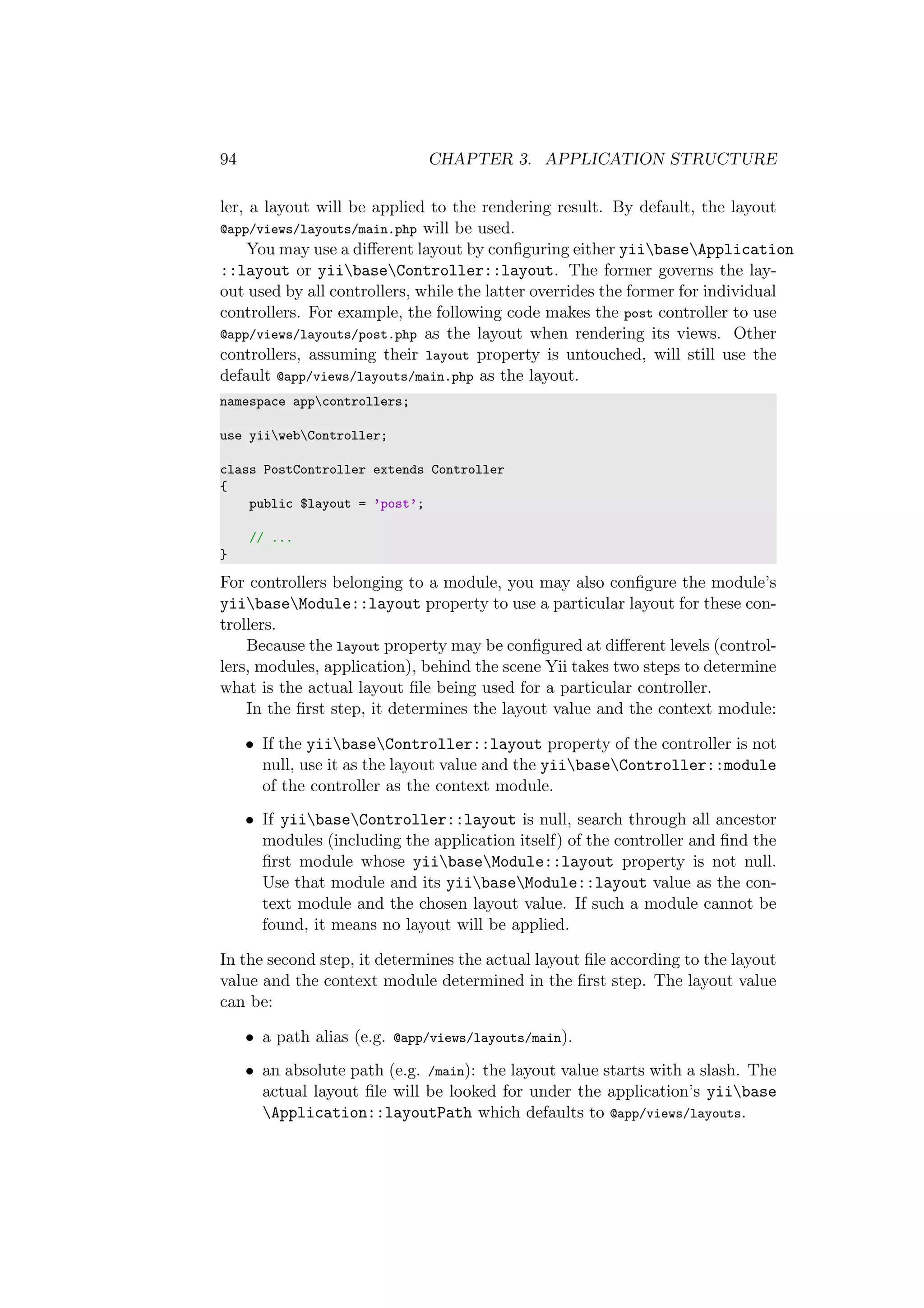 94 CHAPTER 3. APPLICATION STRUCTURE
ler, a layout will be applied to the rendering result. By default, the layout
@app/views/layouts/main.php will be used.
You may use a diﬀerent layout by conﬁguring either yiibaseApplication
::layout or yiibaseController::layout. The former governs the lay-
out used by all controllers, while the latter overrides the former for individual
controllers. For example, the following code makes the post controller to use
@app/views/layouts/post.php as the layout when rendering its views. Other
controllers, assuming their layout property is untouched, will still use the
default @app/views/layouts/main.php as the layout.
namespace appcontrollers;
use yiiwebController;
class PostController extends Controller
{
public $layout = ’post’;
// ...
}
For controllers belonging to a module, you may also conﬁgure the module’s
yiibaseModule::layout property to use a particular layout for these con-
trollers.
Because the layout property may be conﬁgured at diﬀerent levels (control-
lers, modules, application), behind the scene Yii takes two steps to determine
what is the actual layout ﬁle being used for a particular controller.
In the ﬁrst step, it determines the layout value and the context module:
• If the yiibaseController::layout property of the controller is not
null, use it as the layout value and the yiibaseController::module
of the controller as the context module.
• If yiibaseController::layout is null, search through all ancestor
modules (including the application itself) of the controller and ﬁnd the
ﬁrst module whose yiibaseModule::layout property is not null.
Use that module and its yiibaseModule::layout value as the con-
text module and the chosen layout value. If such a module cannot be
found, it means no layout will be applied.
In the second step, it determines the actual layout ﬁle according to the layout
value and the context module determined in the ﬁrst step. The layout value
can be:
• a path alias (e.g. @app/views/layouts/main).
• an absolute path (e.g. /main): the layout value starts with a slash. The
actual layout ﬁle will be looked for under the application’s yiibase
Application::layoutPath which defaults to @app/views/layouts.
 