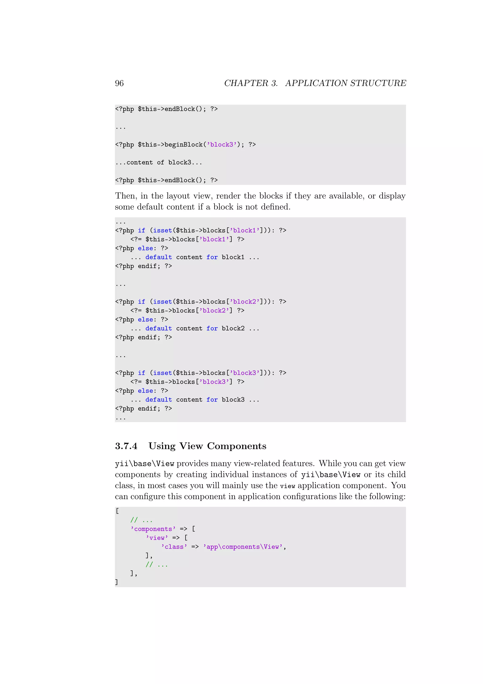 96 CHAPTER 3. APPLICATION STRUCTURE
<?php $this->endBlock(); ?>
...
<?php $this->beginBlock(’block3’); ?>
...content of block3...
<?php $this->endBlock(); ?>
Then, in the layout view, render the blocks if they are available, or display
some default content if a block is not deﬁned.
...
<?php if (isset($this->blocks[’block1’])): ?>
<?= $this->blocks[’block1’] ?>
<?php else: ?>
... default content for block1 ...
<?php endif; ?>
...
<?php if (isset($this->blocks[’block2’])): ?>
<?= $this->blocks[’block2’] ?>
<?php else: ?>
... default content for block2 ...
<?php endif; ?>
...
<?php if (isset($this->blocks[’block3’])): ?>
<?= $this->blocks[’block3’] ?>
<?php else: ?>
... default content for block3 ...
<?php endif; ?>
...
3.7.4 Using View Components
yiibaseView provides many view-related features. While you can get view
components by creating individual instances of yiibaseView or its child
class, in most cases you will mainly use the view application component. You
can conﬁgure this component in application conﬁgurations like the following:
[
// ...
’components’ => [
’view’ => [
’class’ => ’appcomponentsView’,
],
// ...
],
]
 