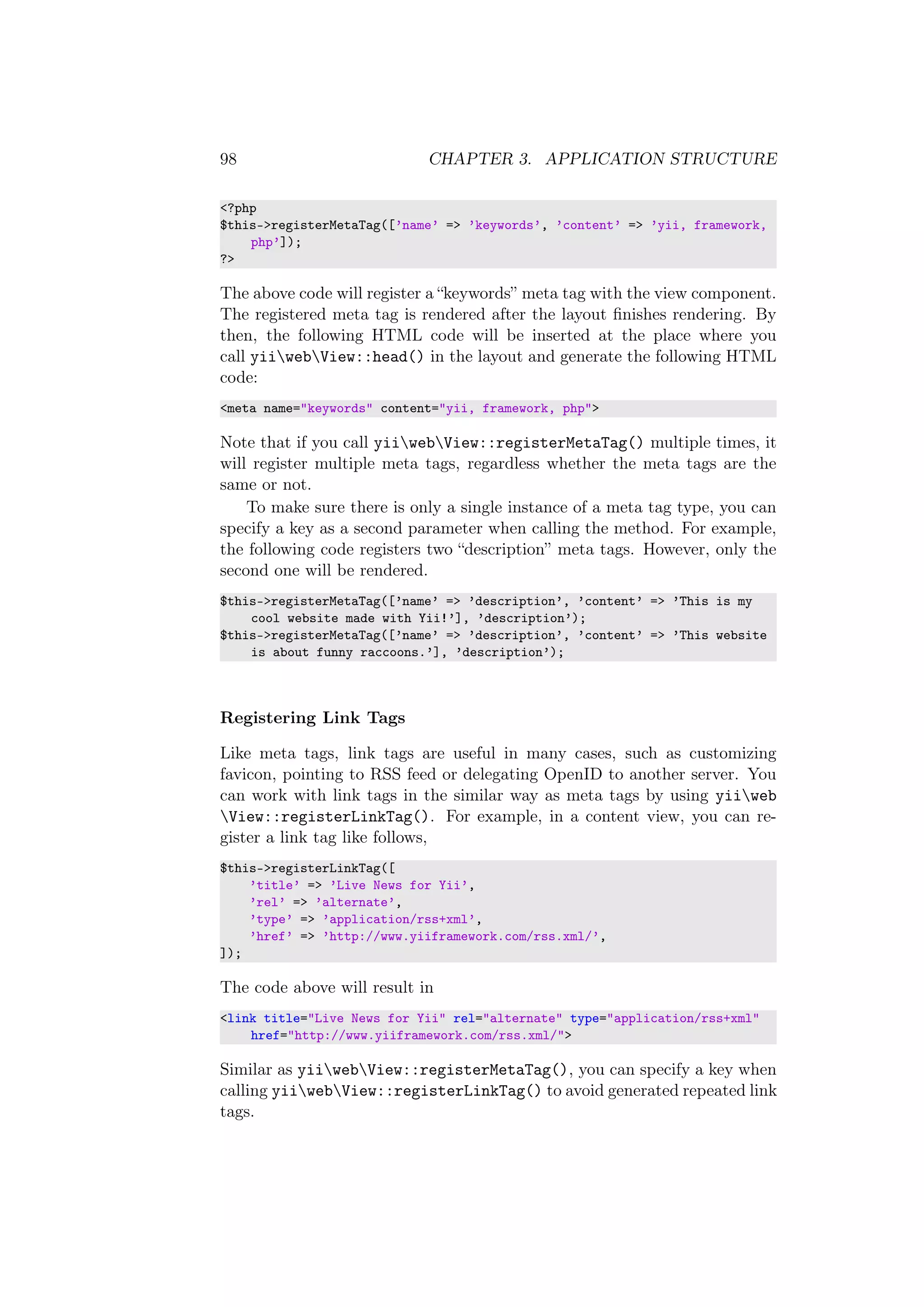 98 CHAPTER 3. APPLICATION STRUCTURE
<?php
$this->registerMetaTag([’name’ => ’keywords’, ’content’ => ’yii, framework,
php’]);
?>
The above code will register a “keywords” meta tag with the view component.
The registered meta tag is rendered after the layout ﬁnishes rendering. By
then, the following HTML code will be inserted at the place where you
call yiiwebView::head() in the layout and generate the following HTML
code:
<meta name="keywords" content="yii, framework, php">
Note that if you call yiiwebView::registerMetaTag() multiple times, it
will register multiple meta tags, regardless whether the meta tags are the
same or not.
To make sure there is only a single instance of a meta tag type, you can
specify a key as a second parameter when calling the method. For example,
the following code registers two “description” meta tags. However, only the
second one will be rendered.
$this->registerMetaTag([’name’ => ’description’, ’content’ => ’This is my
cool website made with Yii!’], ’description’);
$this->registerMetaTag([’name’ => ’description’, ’content’ => ’This website
is about funny raccoons.’], ’description’);
Registering Link Tags
Like meta tags, link tags are useful in many cases, such as customizing
favicon, pointing to RSS feed or delegating OpenID to another server. You
can work with link tags in the similar way as meta tags by using yiiweb
View::registerLinkTag(). For example, in a content view, you can re-
gister a link tag like follows,
$this->registerLinkTag([
’title’ => ’Live News for Yii’,
’rel’ => ’alternate’,
’type’ => ’application/rss+xml’,
’href’ => ’http://www.yiiframework.com/rss.xml/’,
]);
The code above will result in
<link title="Live News for Yii" rel="alternate" type="application/rss+xml"
href="http://www.yiiframework.com/rss.xml/">
Similar as yiiwebView::registerMetaTag(), you can specify a key when
calling yiiwebView::registerLinkTag() to avoid generated repeated link
tags.
 