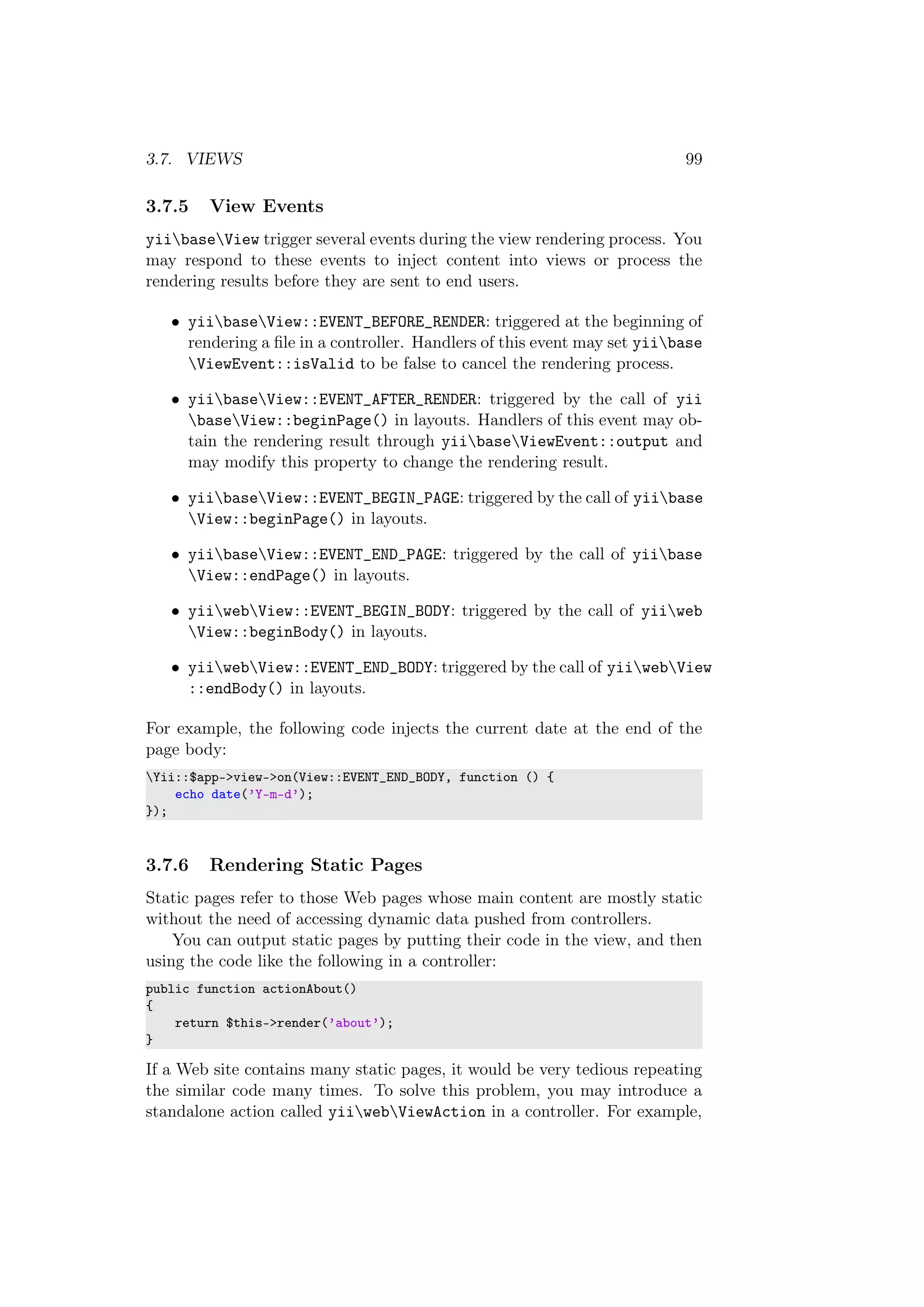 3.7. VIEWS 99
3.7.5 View Events
yiibaseView trigger several events during the view rendering process. You
may respond to these events to inject content into views or process the
rendering results before they are sent to end users.
• yiibaseView::EVENT_BEFORE_RENDER: triggered at the beginning of
rendering a ﬁle in a controller. Handlers of this event may set yiibase
ViewEvent::isValid to be false to cancel the rendering process.
• yiibaseView::EVENT_AFTER_RENDER: triggered by the call of yii
baseView::beginPage() in layouts. Handlers of this event may ob-
tain the rendering result through yiibaseViewEvent::output and
may modify this property to change the rendering result.
• yiibaseView::EVENT_BEGIN_PAGE: triggered by the call of yiibase
View::beginPage() in layouts.
• yiibaseView::EVENT_END_PAGE: triggered by the call of yiibase
View::endPage() in layouts.
• yiiwebView::EVENT_BEGIN_BODY: triggered by the call of yiiweb
View::beginBody() in layouts.
• yiiwebView::EVENT_END_BODY: triggered by the call of yiiwebView
::endBody() in layouts.
For example, the following code injects the current date at the end of the
page body:
Yii::$app->view->on(View::EVENT_END_BODY, function () {
echo date(’Y-m-d’);
});
3.7.6 Rendering Static Pages
Static pages refer to those Web pages whose main content are mostly static
without the need of accessing dynamic data pushed from controllers.
You can output static pages by putting their code in the view, and then
using the code like the following in a controller:
public function actionAbout()
{
return $this->render(’about’);
}
If a Web site contains many static pages, it would be very tedious repeating
the similar code many times. To solve this problem, you may introduce a
standalone action called yiiwebViewAction in a controller. For example,
 