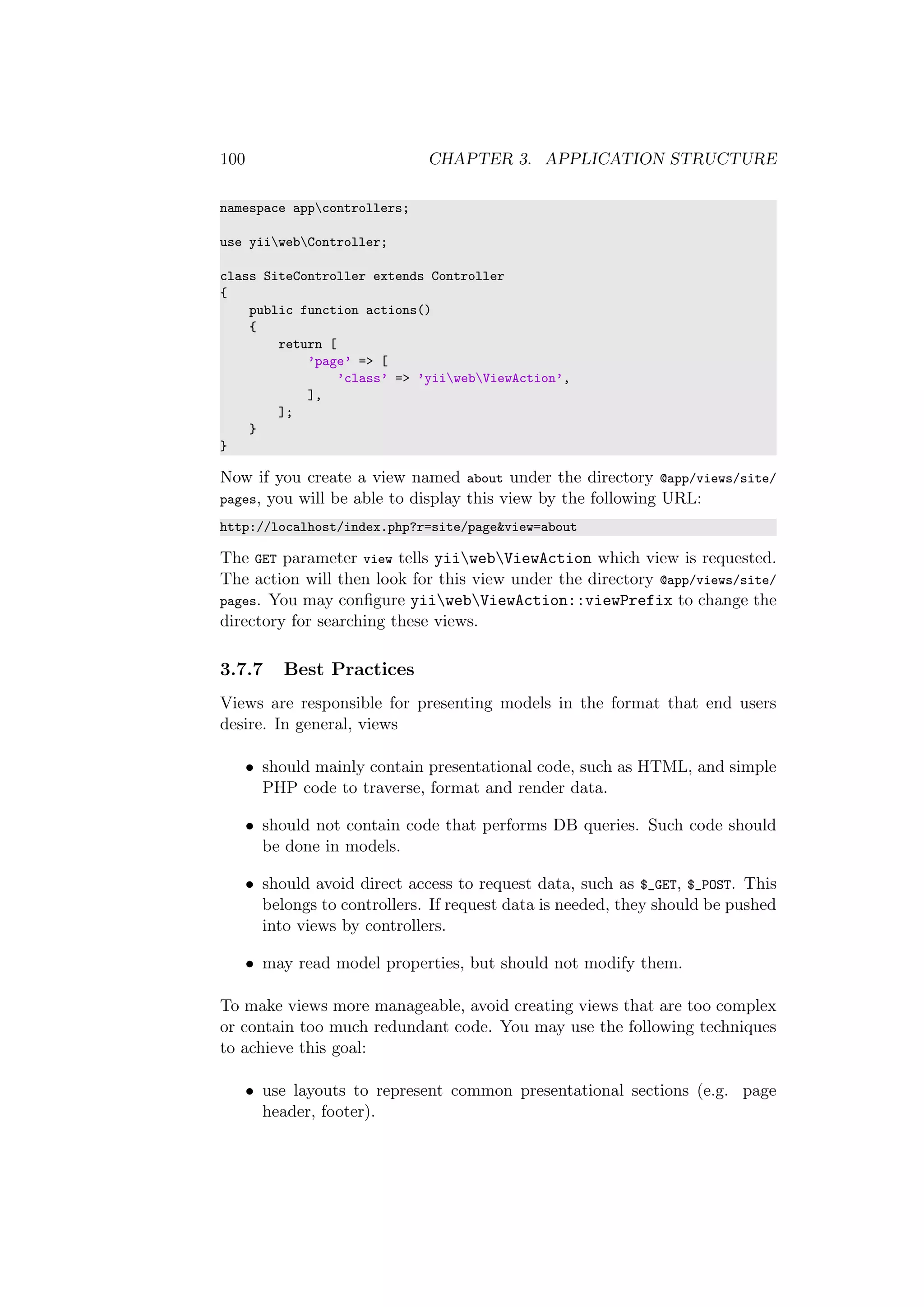 100 CHAPTER 3. APPLICATION STRUCTURE
namespace appcontrollers;
use yiiwebController;
class SiteController extends Controller
{
public function actions()
{
return [
’page’ => [
’class’ => ’yiiwebViewAction’,
],
];
}
}
Now if you create a view named about under the directory @app/views/site/
pages, you will be able to display this view by the following URL:
http://localhost/index.php?r=site/page&view=about
The GET parameter view tells yiiwebViewAction which view is requested.
The action will then look for this view under the directory @app/views/site/
pages. You may conﬁgure yiiwebViewAction::viewPrefix to change the
directory for searching these views.
3.7.7 Best Practices
Views are responsible for presenting models in the format that end users
desire. In general, views
• should mainly contain presentational code, such as HTML, and simple
PHP code to traverse, format and render data.
• should not contain code that performs DB queries. Such code should
be done in models.
• should avoid direct access to request data, such as $_GET, $_POST. This
belongs to controllers. If request data is needed, they should be pushed
into views by controllers.
• may read model properties, but should not modify them.
To make views more manageable, avoid creating views that are too complex
or contain too much redundant code. You may use the following techniques
to achieve this goal:
• use layouts to represent common presentational sections (e.g. page
header, footer).
 