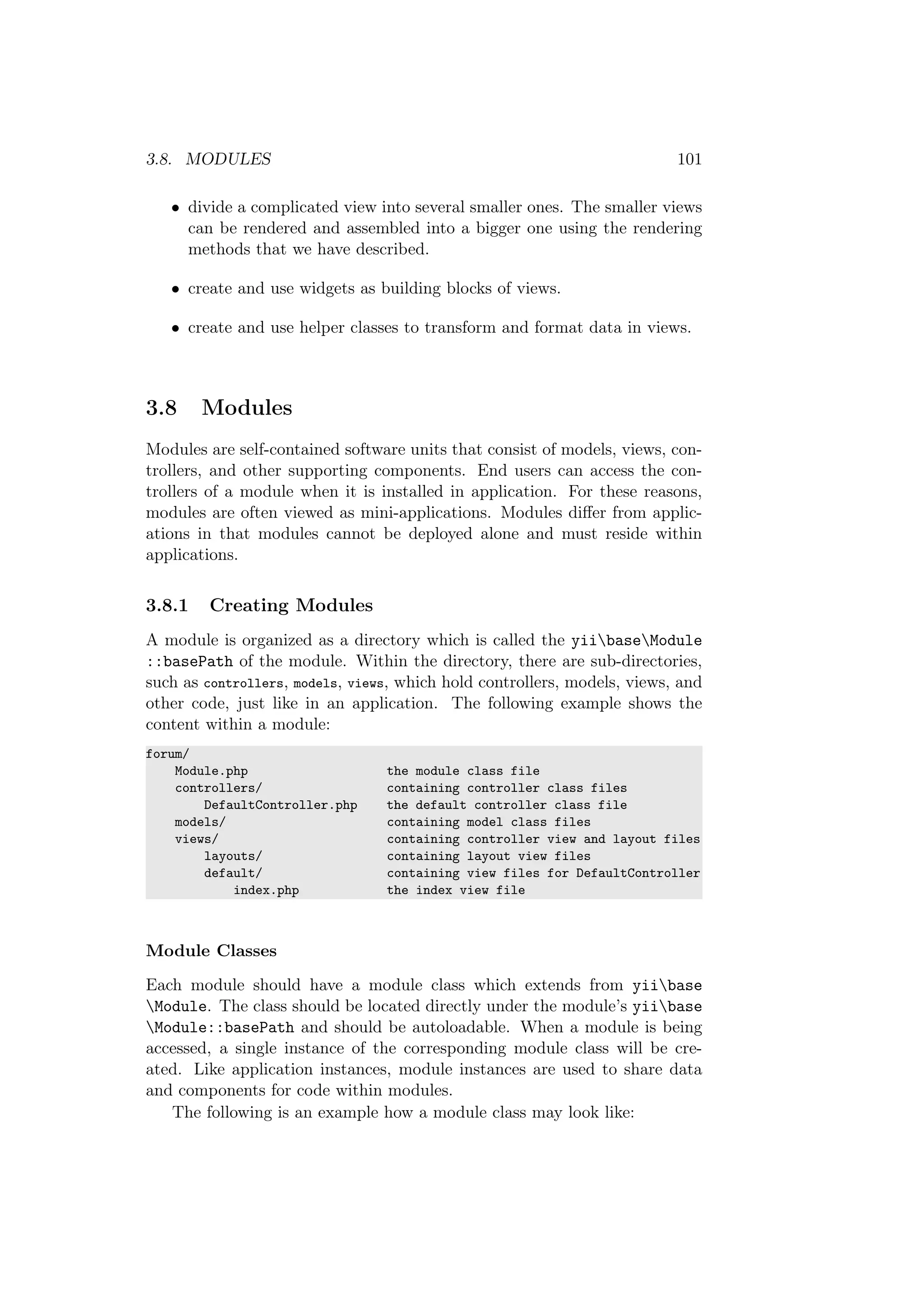 3.8. MODULES 101
• divide a complicated view into several smaller ones. The smaller views
can be rendered and assembled into a bigger one using the rendering
methods that we have described.
• create and use widgets as building blocks of views.
• create and use helper classes to transform and format data in views.
3.8 Modules
Modules are self-contained software units that consist of models, views, con-
trollers, and other supporting components. End users can access the con-
trollers of a module when it is installed in application. For these reasons,
modules are often viewed as mini-applications. Modules diﬀer from applic-
ations in that modules cannot be deployed alone and must reside within
applications.
3.8.1 Creating Modules
A module is organized as a directory which is called the yiibaseModule
::basePath of the module. Within the directory, there are sub-directories,
such as controllers, models, views, which hold controllers, models, views, and
other code, just like in an application. The following example shows the
content within a module:
forum/
Module.php the module class file
controllers/ containing controller class files
DefaultController.php the default controller class file
models/ containing model class files
views/ containing controller view and layout files
layouts/ containing layout view files
default/ containing view files for DefaultController
index.php the index view file
Module Classes
Each module should have a module class which extends from yiibase
Module. The class should be located directly under the module’s yiibase
Module::basePath and should be autoloadable. When a module is being
accessed, a single instance of the corresponding module class will be cre-
ated. Like application instances, module instances are used to share data
and components for code within modules.
The following is an example how a module class may look like:
 