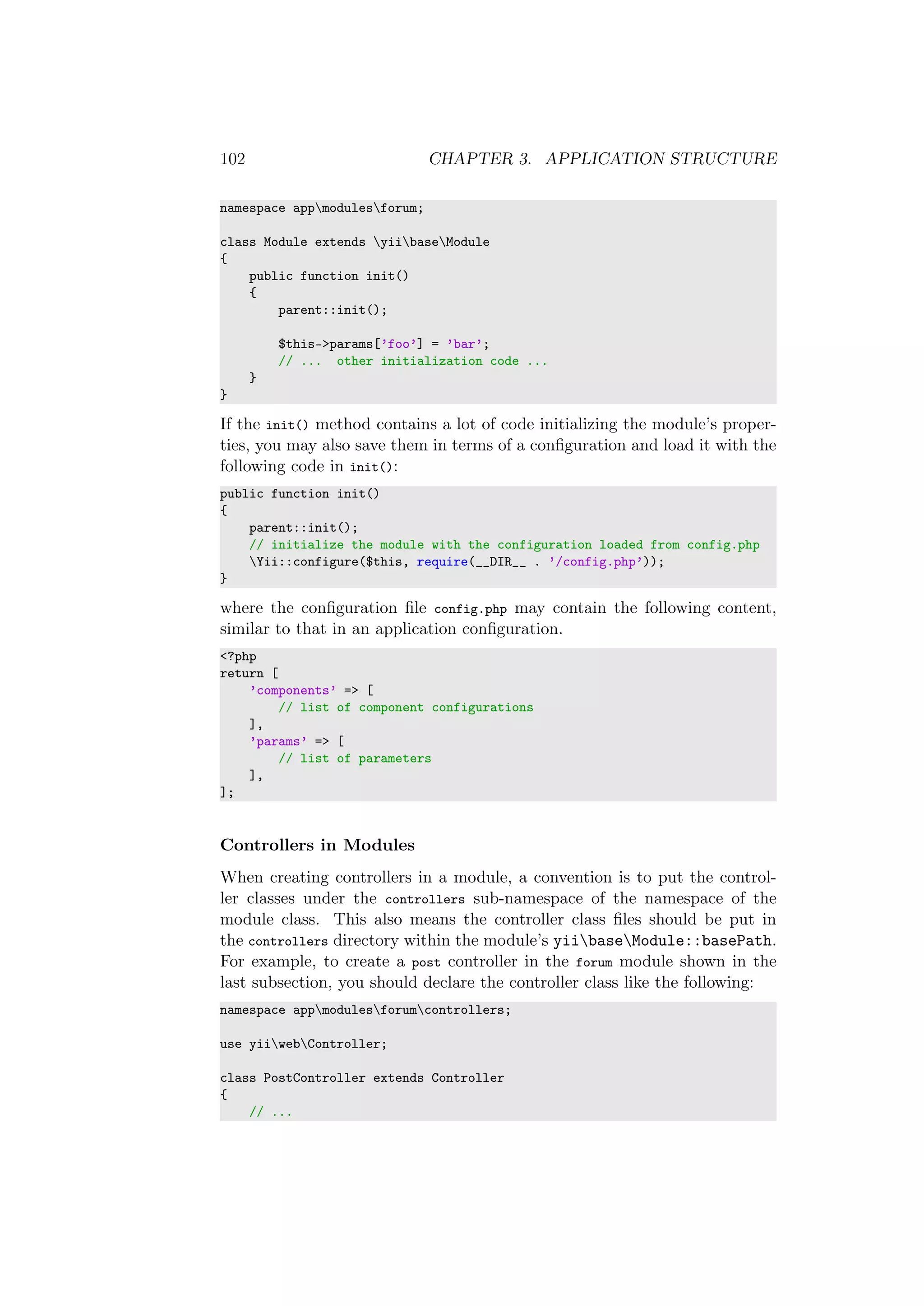 102 CHAPTER 3. APPLICATION STRUCTURE
namespace appmodulesforum;
class Module extends yiibaseModule
{
public function init()
{
parent::init();
$this->params[’foo’] = ’bar’;
// ... other initialization code ...
}
}
If the init() method contains a lot of code initializing the module’s proper-
ties, you may also save them in terms of a conﬁguration and load it with the
following code in init():
public function init()
{
parent::init();
// initialize the module with the configuration loaded from config.php
Yii::configure($this, require(__DIR__ . ’/config.php’));
}
where the conﬁguration ﬁle config.php may contain the following content,
similar to that in an application conﬁguration.
<?php
return [
’components’ => [
// list of component configurations
],
’params’ => [
// list of parameters
],
];
Controllers in Modules
When creating controllers in a module, a convention is to put the control-
ler classes under the controllers sub-namespace of the namespace of the
module class. This also means the controller class ﬁles should be put in
the controllers directory within the module’s yiibaseModule::basePath.
For example, to create a post controller in the forum module shown in the
last subsection, you should declare the controller class like the following:
namespace appmodulesforumcontrollers;
use yiiwebController;
class PostController extends Controller
{
// ...
 