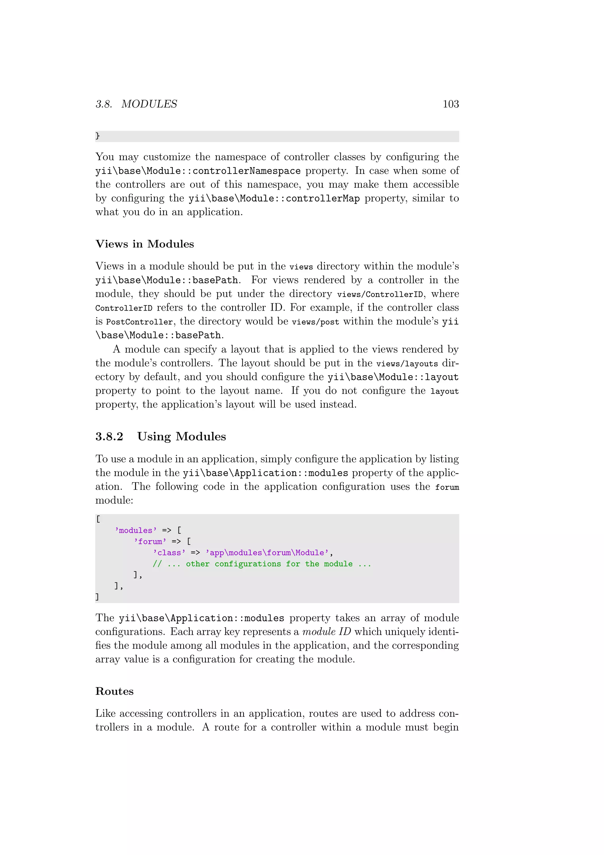 3.8. MODULES 103
}
You may customize the namespace of controller classes by conﬁguring the
yiibaseModule::controllerNamespace property. In case when some of
the controllers are out of this namespace, you may make them accessible
by conﬁguring the yiibaseModule::controllerMap property, similar to
what you do in an application.
Views in Modules
Views in a module should be put in the views directory within the module’s
yiibaseModule::basePath. For views rendered by a controller in the
module, they should be put under the directory views/ControllerID, where
ControllerID refers to the controller ID. For example, if the controller class
is PostController, the directory would be views/post within the module’s yii
baseModule::basePath.
A module can specify a layout that is applied to the views rendered by
the module’s controllers. The layout should be put in the views/layouts dir-
ectory by default, and you should conﬁgure the yiibaseModule::layout
property to point to the layout name. If you do not conﬁgure the layout
property, the application’s layout will be used instead.
3.8.2 Using Modules
To use a module in an application, simply conﬁgure the application by listing
the module in the yiibaseApplication::modules property of the applic-
ation. The following code in the application conﬁguration uses the forum
module:
[
’modules’ => [
’forum’ => [
’class’ => ’appmodulesforumModule’,
// ... other configurations for the module ...
],
],
]
The yiibaseApplication::modules property takes an array of module
conﬁgurations. Each array key represents a module ID which uniquely identi-
ﬁes the module among all modules in the application, and the corresponding
array value is a conﬁguration for creating the module.
Routes
Like accessing controllers in an application, routes are used to address con-
trollers in a module. A route for a controller within a module must begin
 