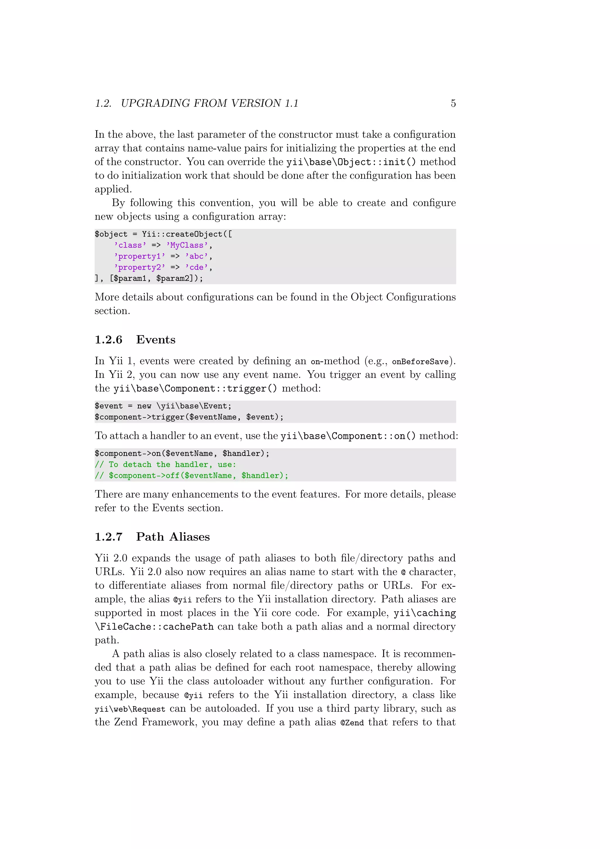 1.2. UPGRADING FROM VERSION 1.1 5
In the above, the last parameter of the constructor must take a conﬁguration
array that contains name-value pairs for initializing the properties at the end
of the constructor. You can override the yiibaseObject::init() method
to do initialization work that should be done after the conﬁguration has been
applied.
By following this convention, you will be able to create and conﬁgure
new objects using a conﬁguration array:
$object = Yii::createObject([
’class’ => ’MyClass’,
’property1’ => ’abc’,
’property2’ => ’cde’,
], [$param1, $param2]);
More details about conﬁgurations can be found in the Object Conﬁgurations
section.
1.2.6 Events
In Yii 1, events were created by deﬁning an on-method (e.g., onBeforeSave).
In Yii 2, you can now use any event name. You trigger an event by calling
the yiibaseComponent::trigger() method:
$event = new yiibaseEvent;
$component->trigger($eventName, $event);
To attach a handler to an event, use the yiibaseComponent::on() method:
$component->on($eventName, $handler);
// To detach the handler, use:
// $component->off($eventName, $handler);
There are many enhancements to the event features. For more details, please
refer to the Events section.
1.2.7 Path Aliases
Yii 2.0 expands the usage of path aliases to both ﬁle/directory paths and
URLs. Yii 2.0 also now requires an alias name to start with the @ character,
to diﬀerentiate aliases from normal ﬁle/directory paths or URLs. For ex-
ample, the alias @yii refers to the Yii installation directory. Path aliases are
supported in most places in the Yii core code. For example, yiicaching
FileCache::cachePath can take both a path alias and a normal directory
path.
A path alias is also closely related to a class namespace. It is recommen-
ded that a path alias be deﬁned for each root namespace, thereby allowing
you to use Yii the class autoloader without any further conﬁguration. For
example, because @yii refers to the Yii installation directory, a class like
yiiwebRequest can be autoloaded. If you use a third party library, such as
the Zend Framework, you may deﬁne a path alias @Zend that refers to that
 