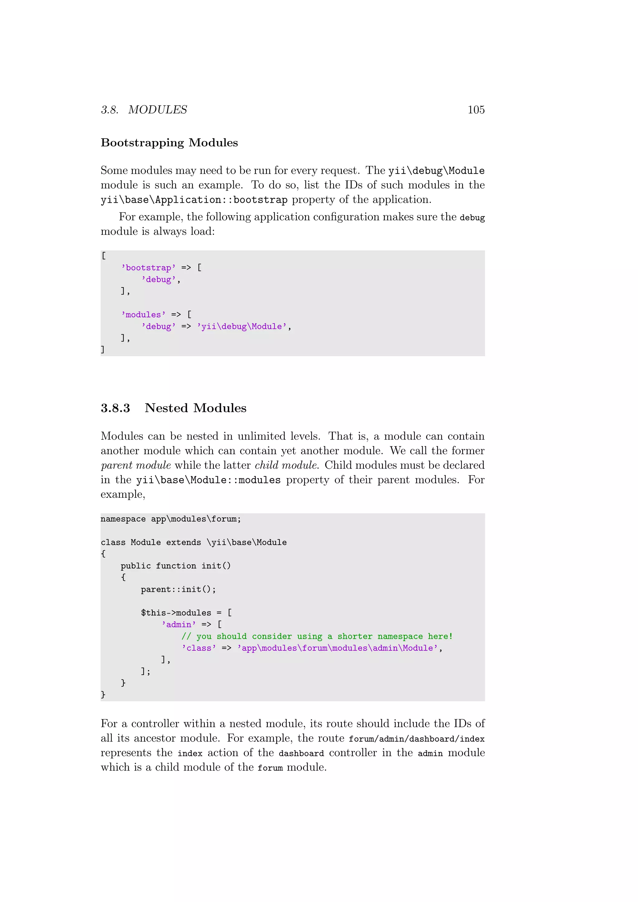 3.8. MODULES 105
Bootstrapping Modules
Some modules may need to be run for every request. The yiidebugModule
module is such an example. To do so, list the IDs of such modules in the
yiibaseApplication::bootstrap property of the application.
For example, the following application conﬁguration makes sure the debug
module is always load:
[
’bootstrap’ => [
’debug’,
],
’modules’ => [
’debug’ => ’yiidebugModule’,
],
]
3.8.3 Nested Modules
Modules can be nested in unlimited levels. That is, a module can contain
another module which can contain yet another module. We call the former
parent module while the latter child module. Child modules must be declared
in the yiibaseModule::modules property of their parent modules. For
example,
namespace appmodulesforum;
class Module extends yiibaseModule
{
public function init()
{
parent::init();
$this->modules = [
’admin’ => [
// you should consider using a shorter namespace here!
’class’ => ’appmodulesforummodulesadminModule’,
],
];
}
}
For a controller within a nested module, its route should include the IDs of
all its ancestor module. For example, the route forum/admin/dashboard/index
represents the index action of the dashboard controller in the admin module
which is a child module of the forum module.
 