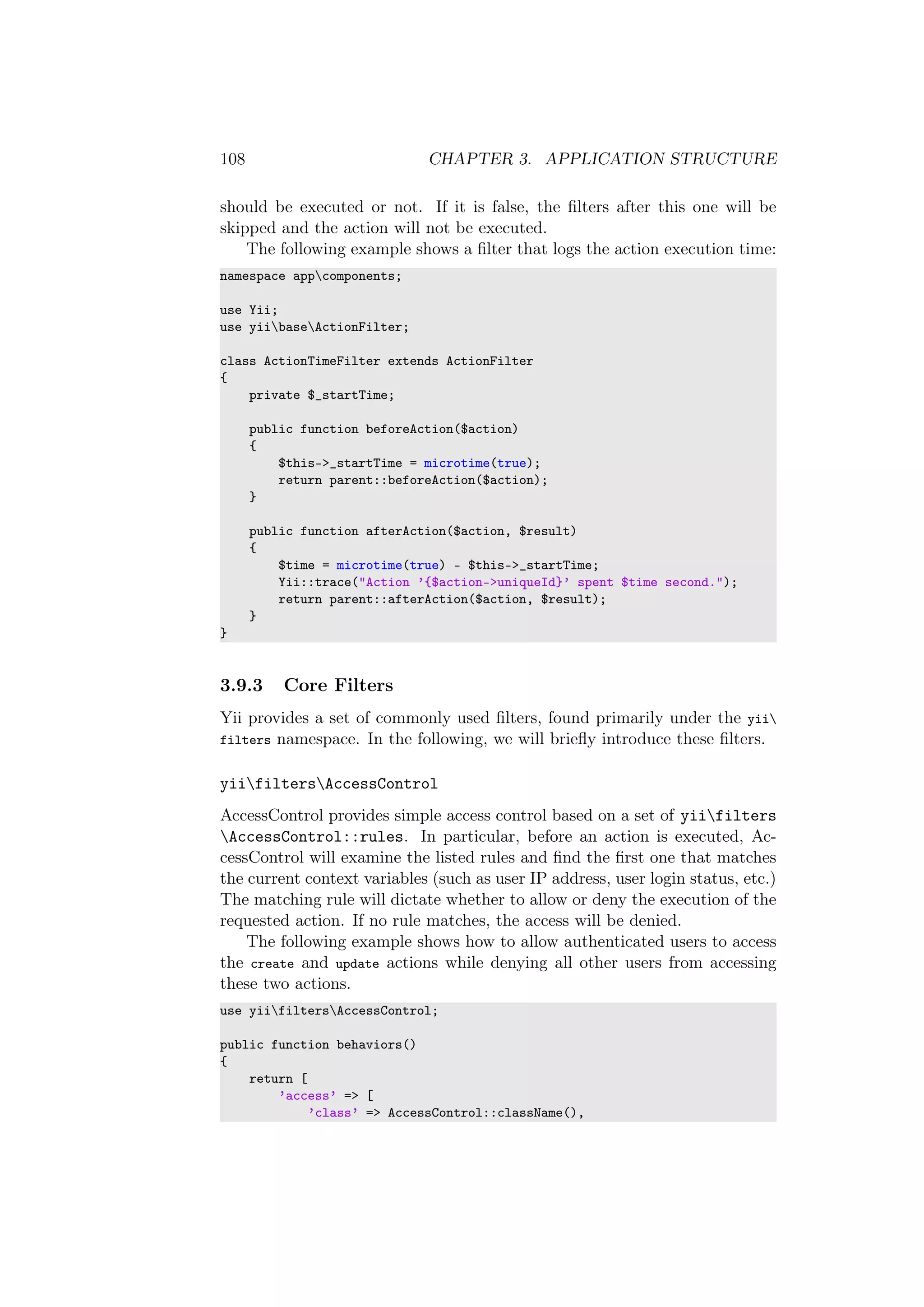 108 CHAPTER 3. APPLICATION STRUCTURE
should be executed or not. If it is false, the ﬁlters after this one will be
skipped and the action will not be executed.
The following example shows a ﬁlter that logs the action execution time:
namespace appcomponents;
use Yii;
use yiibaseActionFilter;
class ActionTimeFilter extends ActionFilter
{
private $_startTime;
public function beforeAction($action)
{
$this->_startTime = microtime(true);
return parent::beforeAction($action);
}
public function afterAction($action, $result)
{
$time = microtime(true) - $this->_startTime;
Yii::trace("Action ’{$action->uniqueId}’ spent $time second.");
return parent::afterAction($action, $result);
}
}
3.9.3 Core Filters
Yii provides a set of commonly used ﬁlters, found primarily under the yii
filters namespace. In the following, we will brieﬂy introduce these ﬁlters.
yiifiltersAccessControl
AccessControl provides simple access control based on a set of yiifilters
AccessControl::rules. In particular, before an action is executed, Ac-
cessControl will examine the listed rules and ﬁnd the ﬁrst one that matches
the current context variables (such as user IP address, user login status, etc.)
The matching rule will dictate whether to allow or deny the execution of the
requested action. If no rule matches, the access will be denied.
The following example shows how to allow authenticated users to access
the create and update actions while denying all other users from accessing
these two actions.
use yiifiltersAccessControl;
public function behaviors()
{
return [
’access’ => [
’class’ => AccessControl::className(),
 