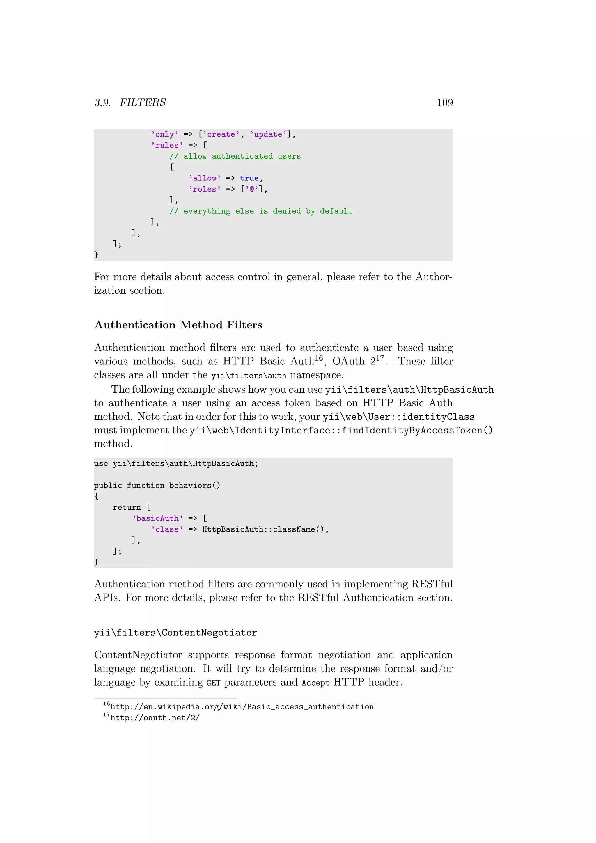 3.9. FILTERS 109
’only’ => [’create’, ’update’],
’rules’ => [
// allow authenticated users
[
’allow’ => true,
’roles’ => [’@’],
],
// everything else is denied by default
],
],
];
}
For more details about access control in general, please refer to the Author-
ization section.
Authentication Method Filters
Authentication method ﬁlters are used to authenticate a user based using
various methods, such as HTTP Basic Auth16, OAuth 217. These ﬁlter
classes are all under the yiifiltersauth namespace.
The following example shows how you can use yiifiltersauthHttpBasicAuth
to authenticate a user using an access token based on HTTP Basic Auth
method. Note that in order for this to work, your yiiwebUser::identityClass
must implement the yiiwebIdentityInterface::findIdentityByAccessToken()
method.
use yiifiltersauthHttpBasicAuth;
public function behaviors()
{
return [
’basicAuth’ => [
’class’ => HttpBasicAuth::className(),
],
];
}
Authentication method ﬁlters are commonly used in implementing RESTful
APIs. For more details, please refer to the RESTful Authentication section.
yiifiltersContentNegotiator
ContentNegotiator supports response format negotiation and application
language negotiation. It will try to determine the response format and/or
language by examining GET parameters and Accept HTTP header.
16
http://en.wikipedia.org/wiki/Basic_access_authentication
17
http://oauth.net/2/
 