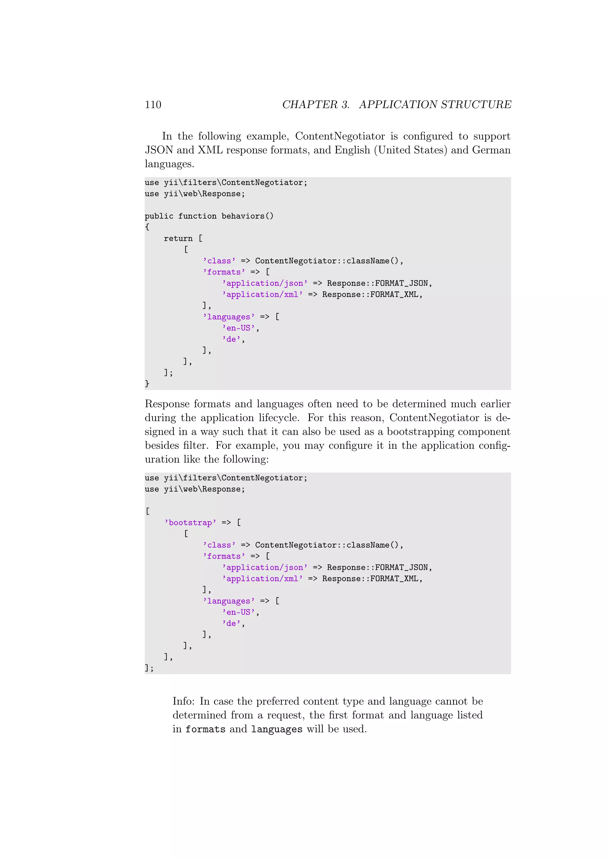 110 CHAPTER 3. APPLICATION STRUCTURE
In the following example, ContentNegotiator is conﬁgured to support
JSON and XML response formats, and English (United States) and German
languages.
use yiifiltersContentNegotiator;
use yiiwebResponse;
public function behaviors()
{
return [
[
’class’ => ContentNegotiator::className(),
’formats’ => [
’application/json’ => Response::FORMAT_JSON,
’application/xml’ => Response::FORMAT_XML,
],
’languages’ => [
’en-US’,
’de’,
],
],
];
}
Response formats and languages often need to be determined much earlier
during the application lifecycle. For this reason, ContentNegotiator is de-
signed in a way such that it can also be used as a bootstrapping component
besides ﬁlter. For example, you may conﬁgure it in the application conﬁg-
uration like the following:
use yiifiltersContentNegotiator;
use yiiwebResponse;
[
’bootstrap’ => [
[
’class’ => ContentNegotiator::className(),
’formats’ => [
’application/json’ => Response::FORMAT_JSON,
’application/xml’ => Response::FORMAT_XML,
],
’languages’ => [
’en-US’,
’de’,
],
],
],
];
Info: In case the preferred content type and language cannot be
determined from a request, the ﬁrst format and language listed
in formats and languages will be used.
 