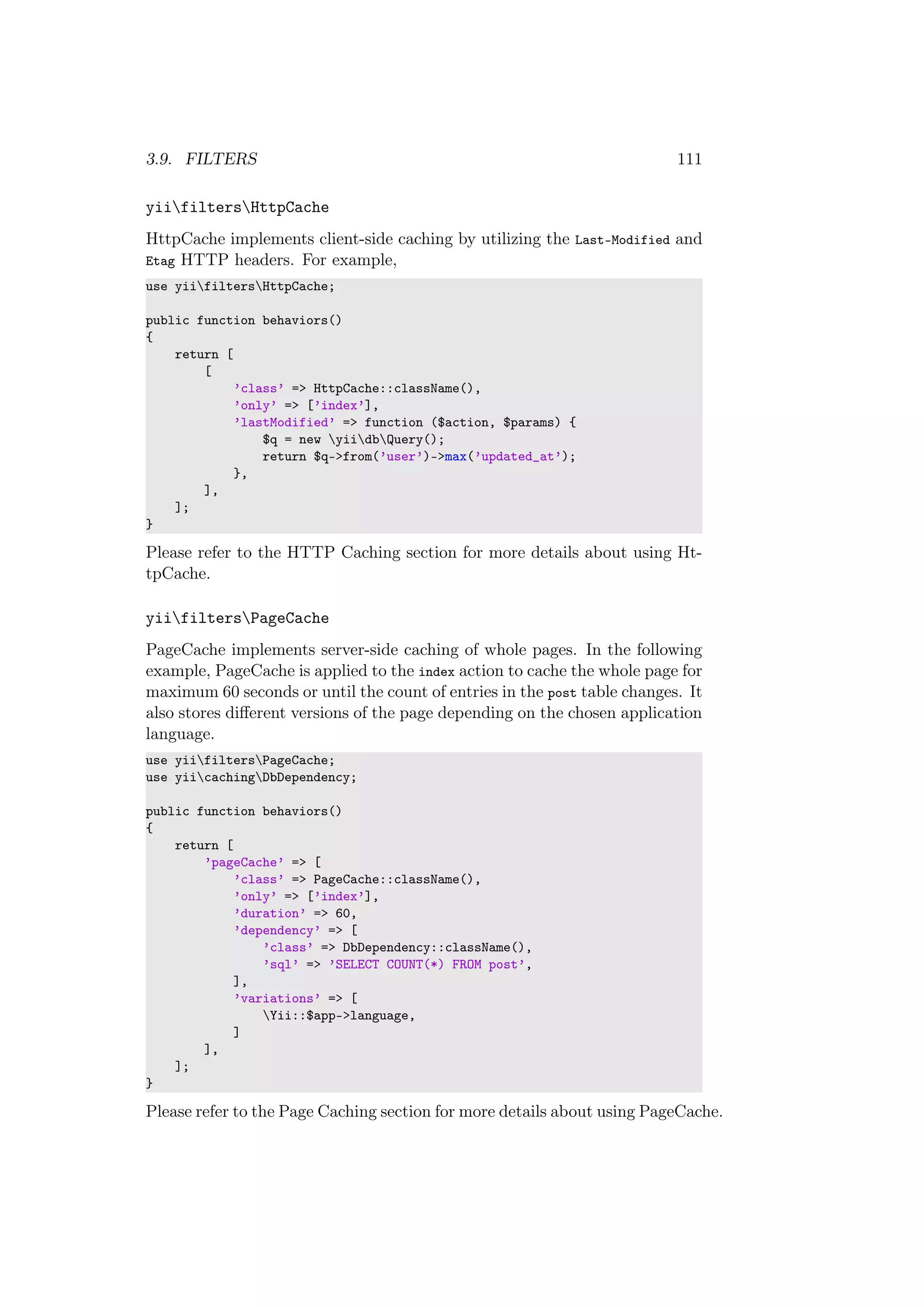 3.9. FILTERS 111
yiifiltersHttpCache
HttpCache implements client-side caching by utilizing the Last-Modified and
Etag HTTP headers. For example,
use yiifiltersHttpCache;
public function behaviors()
{
return [
[
’class’ => HttpCache::className(),
’only’ => [’index’],
’lastModified’ => function ($action, $params) {
$q = new yiidbQuery();
return $q->from(’user’)->max(’updated_at’);
},
],
];
}
Please refer to the HTTP Caching section for more details about using Ht-
tpCache.
yiifiltersPageCache
PageCache implements server-side caching of whole pages. In the following
example, PageCache is applied to the index action to cache the whole page for
maximum 60 seconds or until the count of entries in the post table changes. It
also stores diﬀerent versions of the page depending on the chosen application
language.
use yiifiltersPageCache;
use yiicachingDbDependency;
public function behaviors()
{
return [
’pageCache’ => [
’class’ => PageCache::className(),
’only’ => [’index’],
’duration’ => 60,
’dependency’ => [
’class’ => DbDependency::className(),
’sql’ => ’SELECT COUNT(*) FROM post’,
],
’variations’ => [
Yii::$app->language,
]
],
];
}
Please refer to the Page Caching section for more details about using PageCache.
 