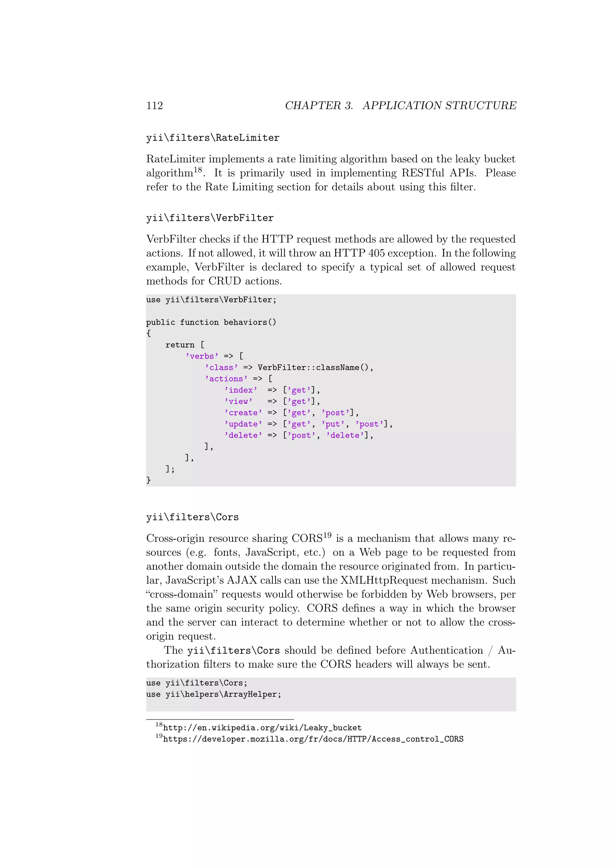 112 CHAPTER 3. APPLICATION STRUCTURE
yiifiltersRateLimiter
RateLimiter implements a rate limiting algorithm based on the leaky bucket
algorithm18. It is primarily used in implementing RESTful APIs. Please
refer to the Rate Limiting section for details about using this ﬁlter.
yiifiltersVerbFilter
VerbFilter checks if the HTTP request methods are allowed by the requested
actions. If not allowed, it will throw an HTTP 405 exception. In the following
example, VerbFilter is declared to specify a typical set of allowed request
methods for CRUD actions.
use yiifiltersVerbFilter;
public function behaviors()
{
return [
’verbs’ => [
’class’ => VerbFilter::className(),
’actions’ => [
’index’ => [’get’],
’view’ => [’get’],
’create’ => [’get’, ’post’],
’update’ => [’get’, ’put’, ’post’],
’delete’ => [’post’, ’delete’],
],
],
];
}
yiifiltersCors
Cross-origin resource sharing CORS19 is a mechanism that allows many re-
sources (e.g. fonts, JavaScript, etc.) on a Web page to be requested from
another domain outside the domain the resource originated from. In particu-
lar, JavaScript’s AJAX calls can use the XMLHttpRequest mechanism. Such
“cross-domain” requests would otherwise be forbidden by Web browsers, per
the same origin security policy. CORS deﬁnes a way in which the browser
and the server can interact to determine whether or not to allow the cross-
origin request.
The yiifiltersCors should be deﬁned before Authentication / Au-
thorization ﬁlters to make sure the CORS headers will always be sent.
use yiifiltersCors;
use yiihelpersArrayHelper;
18
http://en.wikipedia.org/wiki/Leaky_bucket
19
https://developer.mozilla.org/fr/docs/HTTP/Access_control_CORS
 
